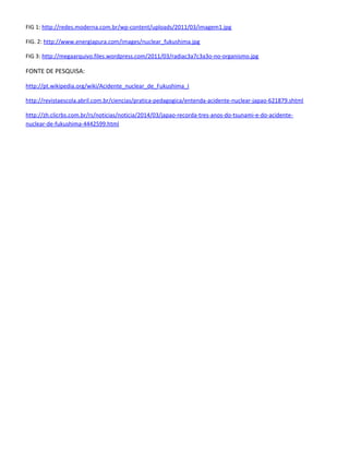 FIG 1: http://redes.moderna.com.br/wp-content/uploads/2011/03/imagem1.jpg
FIG. 2: http://www.energiapura.com/images/nuclear_fukushima.jpg
FIG 3: http://megaarquivo.files.wordpress.com/2011/03/radiac3a7c3a3o-no-organismo.jpg
FONTE DE PESQUISA:
http://pt.wikipedia.org/wiki/Acidente_nuclear_de_Fukushima_I
http://revistaescola.abril.com.br/ciencias/pratica-pedagogica/entenda-acidente-nuclear-japao-621879.shtml
http://zh.clicrbs.com.br/rs/noticias/noticia/2014/03/japao-recorda-tres-anos-do-tsunami-e-do-acidente-
nuclear-de-fukushima-4442599.html
 