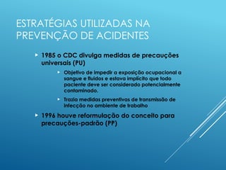 ESTRATÉGIAS UTILIZADAS NA
PREVENÇÃO DE ACIDENTES
 1985 o CDC divulga medidas de precauções
universais (PU)
 Objetivo de impedir a exposição ocupacional a
sangue e fluidos e estava implícito que todo
paciente deve ser considerado potencialmente
contaminado.
 Trazia medidas preventivas de transmissão de
infecção no ambiente de trabalho
 1996 houve reformulação do conceito para
precauções-padrão (PP)
 