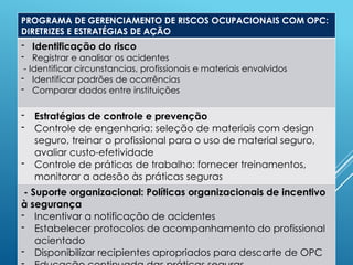 PROGRAMA DE GERENCIAMENTO DE RISCOS OCUPACIONAIS COM OPC:
DIRETRIZES E ESTRATÉGIAS DE AÇÃO
- Identificação do risco
- Registrar e analisar os acidentes
- Identificar circunstancias, profissionais e materiais envolvidos
- Identificar padrões de ocorrências
- Comparar dados entre instituições
- Estratégias de controle e prevenção
- Controle de engenharia: seleção de materiais com design
seguro, treinar o profissional para o uso de material seguro,
avaliar custo-efetividade
- Controle de práticas de trabalho: fornecer treinamentos,
monitorar a adesão às práticas seguras
- Suporte organizacional: Políticas organizacionais de incentivo
à segurança
- Incentivar a notificação de acidentes
- Estabelecer protocolos de acompanhamento do profissional
acientado
- Disponibilizar recipientes apropriados para descarte de OPC
 