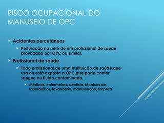 RISCO OCUPACIONAL DO
MANUSEIO DE OPC
 Acidentes percutâneos
 Perfuração na pele de um profissional de saúde
provocado por OPC ou similar.
 Profissional de saúde
 Todo profissional de uma Instituição de saúde que
usa ou está exposto a OPC que pode conter
sangue ou fluido contaminado.
 Médicos, enfermeiros, dentista, técnicos de
laboratórios, lavanderia, manutenção, limpeza
 