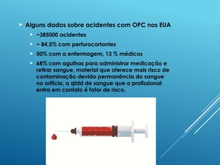  Alguns dados sobre acidentes com OPC nos EUA
 ~385000 acidentes
 ~ 84,5% com perfurocortantes
 50% com a enfermagem, 13 % médicos
 68% com agulhas para administrar medicação e
retirar sangue, material que oferece mais risco de
contaminação devido permanência do sangue
no orifício, a qtdd de sangue que o profissional
entra em contato é fator de risco.
 