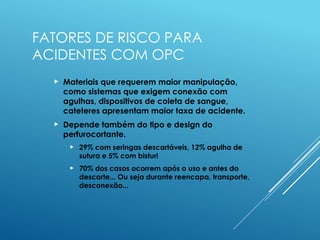 FATORES DE RISCO PARA
ACIDENTES COM OPC
 Materiais que requerem maior manipulação,
como sistemas que exigem conexão com
agulhas, dispositivos de coleta de sangue,
cateteres apresentam maior taxa de acidente.
 Depende também do tipo e design do
perfurocortante.
 29% com seringas descartáveis, 12% agulha de
sutura e 5% com bisturi
 70% dos casos ocorrem após o uso e antes do
descarte... Ou seja durante reencapa, transporte,
desconexão...
 