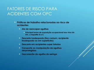 FATORES DE RISCO PARA
ACIDENTES COM OPC
 Práticas de trabalho relacionadas ao risco de
acidentes
 Ato de reencapar agulhas
 Principal forma de exposição ocupacional aos vírus do
HIV, e hepatite B e C
 Descarte inadequado (lixo comum, recipiente
inadequado ou em superfícies)
 Descarte em recipientes super lotados
 Transporte ou manipulação de agulhas
desprotegidas
 Desconexão da agulha da seringa
 