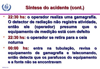 MODULE A3
 22:30 hs:22:30 hs: o operador realiza uma gamagrafía.o operador realiza uma gamagrafía.
O detector de radiação não registra atividade,O detector de radiação não registra atividade,
então ele (operador) presume que oentão ele (operador) presume que o
equipamento de medição está com defeitoequipamento de medição está com defeito
 22:30 hs:22:30 hs: o operador se retira para a ceiao operador se retira para a ceia
noturnanoturna
 00:00 hs:00:00 hs: entra na tubulação, revisa oentra na tubulação, revisa o
equipamento de gamagrafia e telecomando,equipamento de gamagrafia e telecomando,
então detecta que os parafusos do equipamentoentão detecta que os parafusos do equipamento
e a fonte não se encontravame a fonte não se encontravam
Síntese do acidente (cont.)Síntese do acidente (cont.)
 