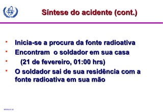 MODULE A3
 Inicia-se a procura da fonte radioativaInicia-se a procura da fonte radioativa
 Encontram o soldador em sua casaEncontram o soldador em sua casa
 (21 de fevereiro, 01:00 hrs)(21 de fevereiro, 01:00 hrs)
 O soldador sai de sua residência com aO soldador sai de sua residência com a
fonte radioativa em sua mãofonte radioativa em sua mão
Síntese do acidente (cont.)Síntese do acidente (cont.)
 