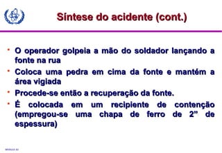 MODULE A3
 O operador golpeia a mão do soldador lançando aO operador golpeia a mão do soldador lançando a
fonte na ruafonte na rua
 Coloca uma pedra em cima da fonte e mantém aColoca uma pedra em cima da fonte e mantém a
área vigiadaárea vigiada
 Procede-se então a recuperação da fonte.Procede-se então a recuperação da fonte.
 É colocada em um recipiente de contençãoÉ colocada em um recipiente de contenção
(empregou-se uma chapa de ferro de 2” de(empregou-se uma chapa de ferro de 2” de
espessura)espessura)
Síntese do acidente (cont.)Síntese do acidente (cont.)
 