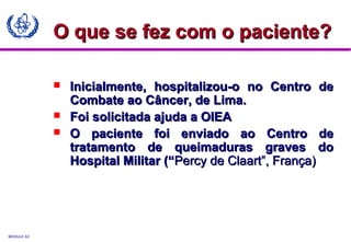MODULE A3
 Inicialmente, hospitalizou-o no Centro deInicialmente, hospitalizou-o no Centro de
Combate ao Câncer, de Lima.Combate ao Câncer, de Lima.
 Foi solicitada ajuda a OIEAFoi solicitada ajuda a OIEA
 O paciente foi enviado ao Centro deO paciente foi enviado ao Centro de
tratamento de queimaduras graves dotratamento de queimaduras graves do
Hospital Militar (“Hospital Militar (“Percy de Claart”, França)Percy de Claart”, França)
O que se fez com o paciente?O que se fez com o paciente?
 
