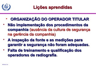 MODULE A3
 ORGANIZAÇÃO DO OPERADOR TITULARORGANIZAÇÃO DO OPERADOR TITULAR
 Não implementação dos procedimentos daNão implementação dos procedimentos da
companhiacompanhia (ausência da cultura de segurança(ausência da cultura de segurança
na gerência da companhia)na gerência da companhia)
 A inspeção da fonte e as medições paraA inspeção da fonte e as medições para
garantir a segurança não foram adequadas.garantir a segurança não foram adequadas.
 Falta de treinamento e qualificação dosFalta de treinamento e qualificação dos
operadores de radiografíaoperadores de radiografía.
Lições aprendidasLições aprendidas
 