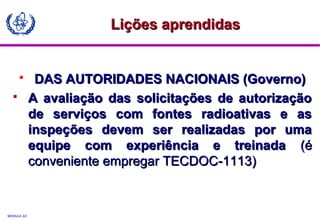 MODULE A3
 DAS AUTORIDADES NACIONAIS (Governo)DAS AUTORIDADES NACIONAIS (Governo)
 A avaliação das solicitações de autorizaçãoA avaliação das solicitações de autorização
de serviços com fontes radioativas e asde serviços com fontes radioativas e as
inspeções devem ser realizadas por umainspeções devem ser realizadas por uma
equipe com experiência e treinadaequipe com experiência e treinada (é(é
conveniente empregar TECDOC-1113)conveniente empregar TECDOC-1113)
Lições aprendidasLições aprendidas
 