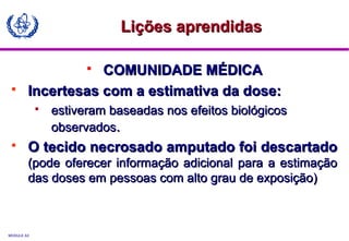 MODULE A3
 COMUNIDADE MÉDICACOMUNIDADE MÉDICA
 Incertesas com a estimativa da dose:Incertesas com a estimativa da dose:
 estiveram baseadas nos efeitos biológicosestiveram baseadas nos efeitos biológicos
observadosobservados..
 O tecido necrosado amputado foi descartadoO tecido necrosado amputado foi descartado
(pode oferecer informação adicional para a estimação(pode oferecer informação adicional para a estimação
das doses em pessoas com alto grau de exposição)das doses em pessoas com alto grau de exposição)
Lições aprendidasLições aprendidas
 