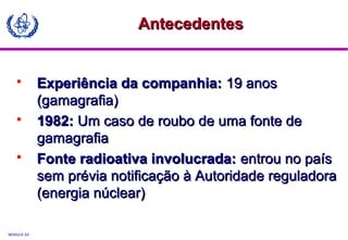 MODULE A3
 Experiência da companhia:Experiência da companhia: 19 anos19 anos
(gamagrafia)(gamagrafia)
 1982:1982: Um caso de roubo de uma fonte deUm caso de roubo de uma fonte de
gamagrafiagamagrafia
 Fonte radioativa involucrada:Fonte radioativa involucrada: entrou no paísentrou no país
sem prévia notificação à Autoridade reguladorasem prévia notificação à Autoridade reguladora
(energia núclear)(energia núclear)
AntecedentesAntecedentes
 