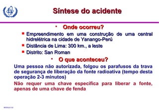MODULE A3
 Onde ocorreu?Onde ocorreu?
 Empreendimento em uma construção de uma centralEmpreendimento em uma construção de uma central
hidrelétrica na cidade de Yanango-Perúhidrelétrica na cidade de Yanango-Perú
 Distância de Lima: 300 km., a lesteDistância de Lima: 300 km., a leste
 Distrito: San RomanDistrito: San Roman
 O que aconteceu?O que aconteceu?
Uma pessoa não autorizada, folgou os parafusos da trava
de segurança de liberação da fonte radioativa (tempo desta
operação 2-3 minutos)
Não requer uma chave específica para liberar a fonte,
apenas de uma chave de fenda
Síntese do acidenteSíntese do acidente
 