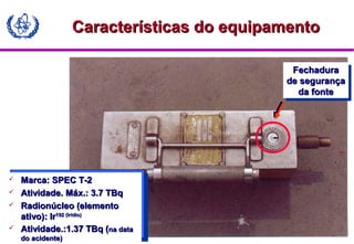 MODULE A3
Características do equipamentoCaracterísticas do equipamento
 Marca: SPEC T-2Marca: SPEC T-2
 Atividade. Máx.: 3.7 TBqAtividade. Máx.: 3.7 TBq
 Radionúcleo (elementoRadionúcleo (elemento
ativo): Irativo): Ir192 (Irídio)192 (Irídio)
 Atividade.:1.37 TBq (Atividade.:1.37 TBq (na datana data
do acidente)do acidente)
FechaduraFechadura
de segurançade segurança
da fonteda fonte
FechaduraFechadura
de segurançade segurança
da fonteda fonte
 