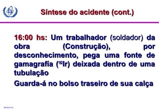 MODULE A3
16:00 hs:16:00 hs: Um trabalhadorUm trabalhador (soldador)(soldador) dada
obra (Construção), porobra (Construção), por
desconhecimento, pega uma fonte dedesconhecimento, pega uma fonte de
gamagrafía (gamagrafía (192192
Ir) deixada dentro de umaIr) deixada dentro de uma
tubulaçãotubulação
Guarda-á no bolso traseiro de sua calçaGuarda-á no bolso traseiro de sua calça
Síntese do acidente (cont.)Síntese do acidente (cont.)
 