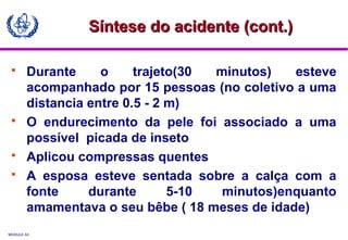MODULE A3
 Durante o trajeto(30 minutos) esteve
acompanhado por 15 pessoas (no coletivo a uma
distancia entre 0.5 - 2 m)
 O endurecimento da pele foi associado a uma
possível picada de inseto
 Aplicou compressas quentes
 A esposa esteve sentada sobre a calça com a
fonte durante 5-10 minutos)enquanto
amamentava o seu bêbe ( 18 meses de idade)
Síntese do acidente (cont.)Síntese do acidente (cont.)
 