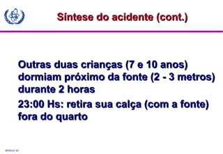 MODULE A3
Outras duas crianças (7 e 10 anos)Outras duas crianças (7 e 10 anos)
dormiam próximo da fonte (2 - 3 metros)dormiam próximo da fonte (2 - 3 metros)
durante 2 horasdurante 2 horas
23:00 Hs: retira sua calça (com a fonte)23:00 Hs: retira sua calça (com a fonte)
fora do quartofora do quarto
Síntese do acidente (cont.)Síntese do acidente (cont.)
 