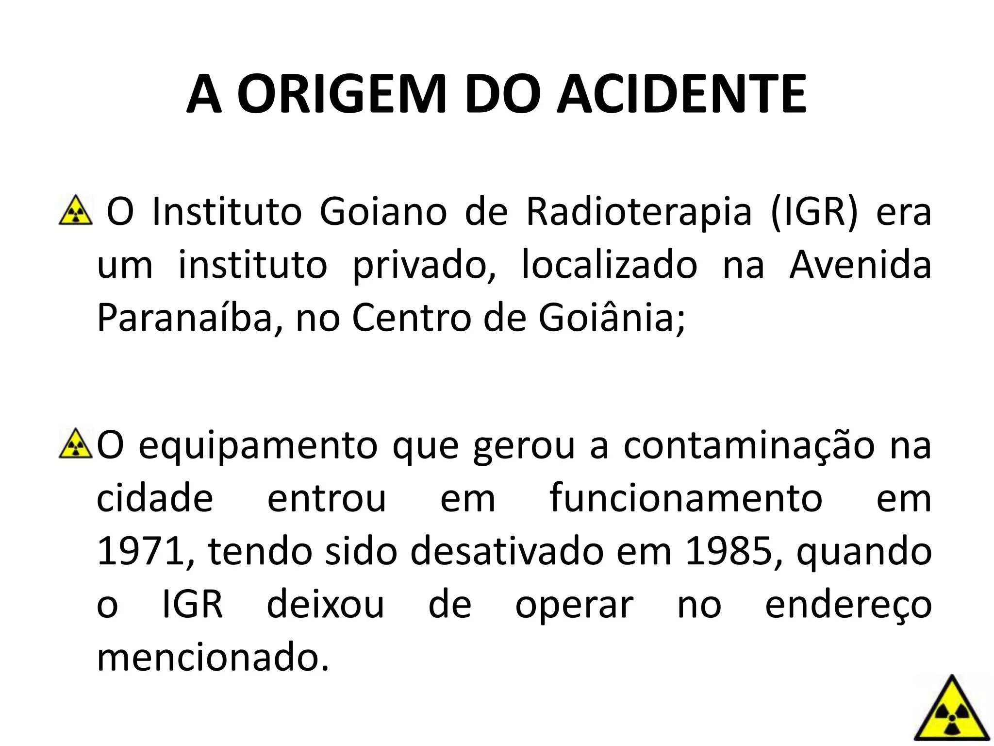 A ORIGEM DO ACIDENTE
O Instituto Goiano de Radioterapia (IGR) era
um instituto privado, localizado na Avenida
Paranaíba, no Centro de Goiânia;
O equipamento que gerou a contaminação na
cidade entrou em funcionamento em
1971, tendo sido desativado em 1985, quando
o IGR deixou de operar no endereço
mencionado.
 