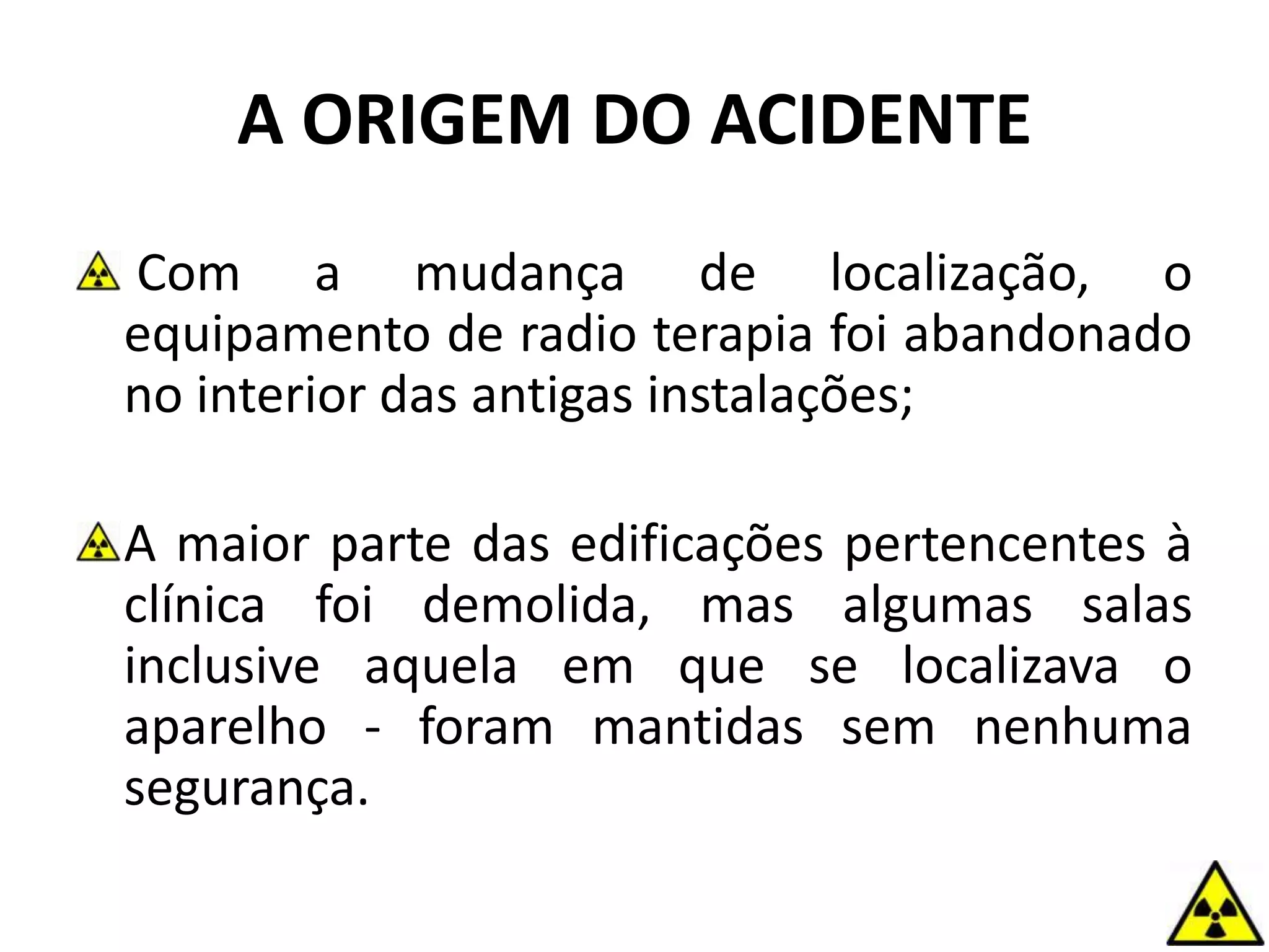 Com a mudança de localização, o
equipamento de radio terapia foi abandonado
no interior das antigas instalações;
A maior parte das edificações pertencentes à
clínica foi demolida, mas algumas salas
inclusive aquela em que se localizava o
aparelho - foram mantidas sem nenhuma
segurança.
A ORIGEM DO ACIDENTE
 