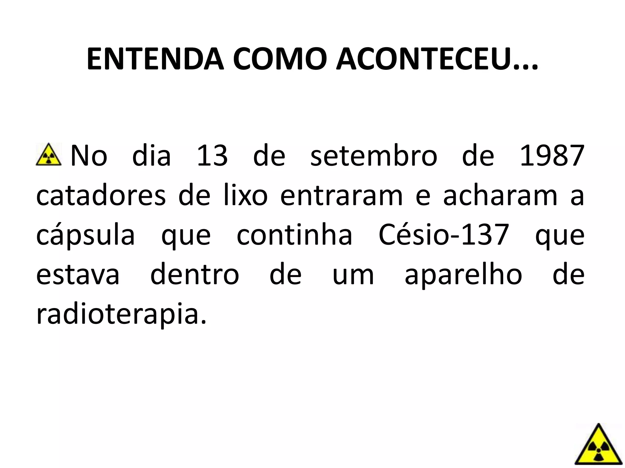 ENTENDA COMO ACONTECEU...
No dia 13 de setembro de 1987
catadores de lixo entraram e acharam a
cápsula que continha Césio-137 que
estava dentro de um aparelho de
radioterapia.
 