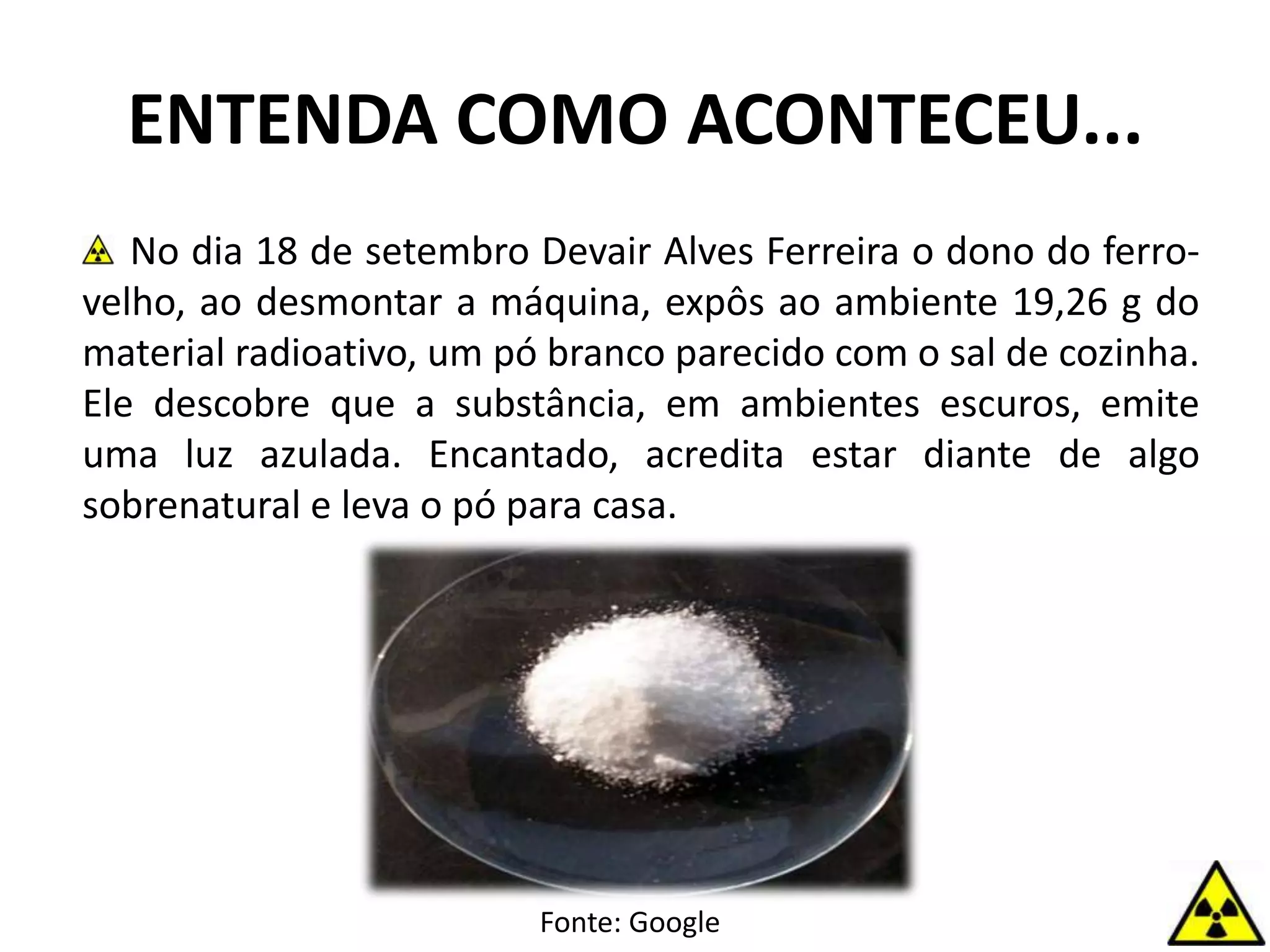 ENTENDA COMO ACONTECEU...
No dia 18 de setembro Devair Alves Ferreira o dono do ferro-
velho, ao desmontar a máquina, expôs ao ambiente 19,26 g do
material radioativo, um pó branco parecido com o sal de cozinha.
Ele descobre que a substância, em ambientes escuros, emite
uma luz azulada. Encantado, acredita estar diante de algo
sobrenatural e leva o pó para casa.
Fonte: Google
 