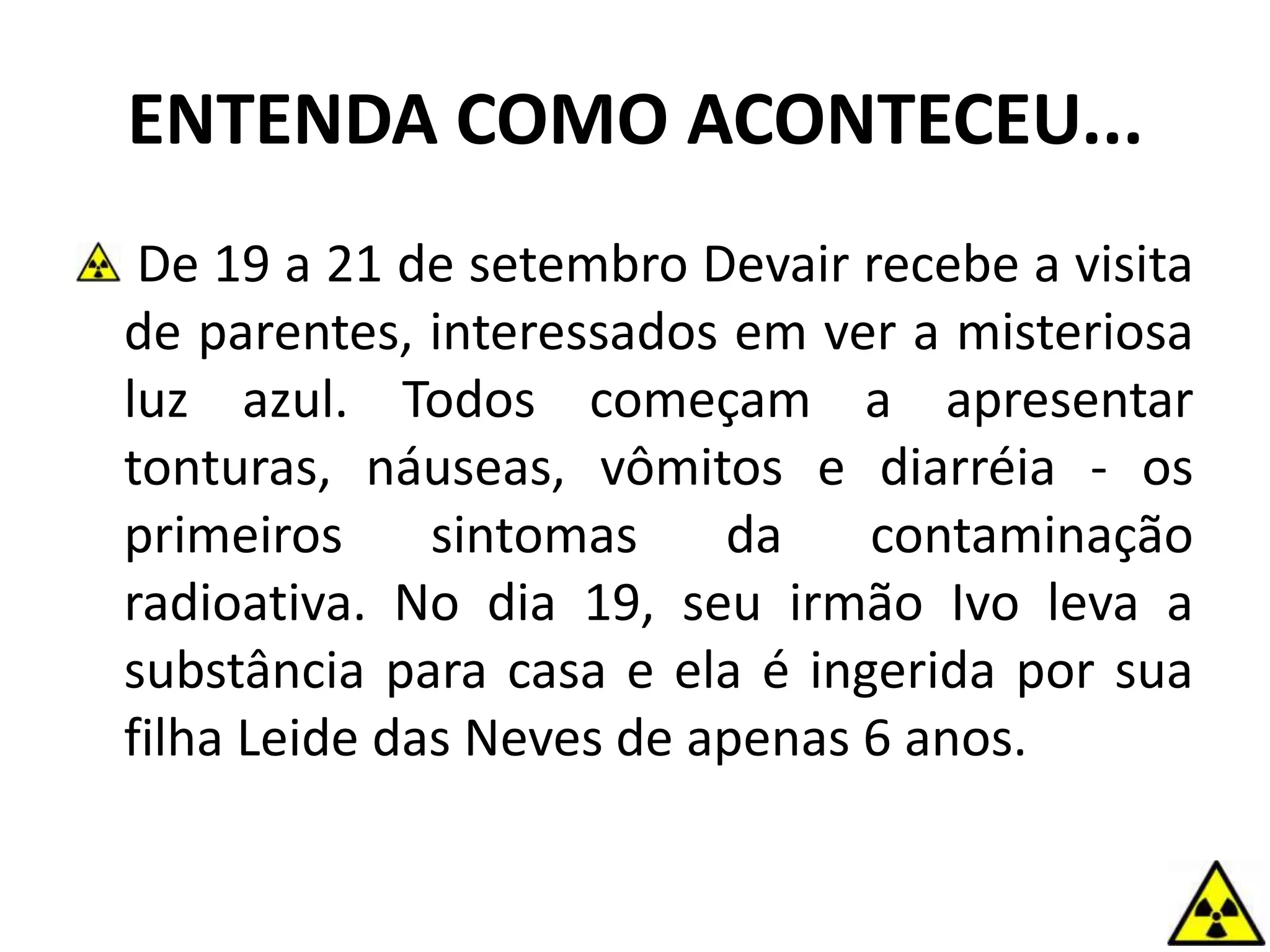 ENTENDA COMO ACONTECEU...
De 19 a 21 de setembro Devair recebe a visita
de parentes, interessados em ver a misteriosa
luz azul. Todos começam a apresentar
tonturas, náuseas, vômitos e diarréia - os
primeiros sintomas da contaminação
radioativa. No dia 19, seu irmão Ivo leva a
substância para casa e ela é ingerida por sua
filha Leide das Neves de apenas 6 anos.
 