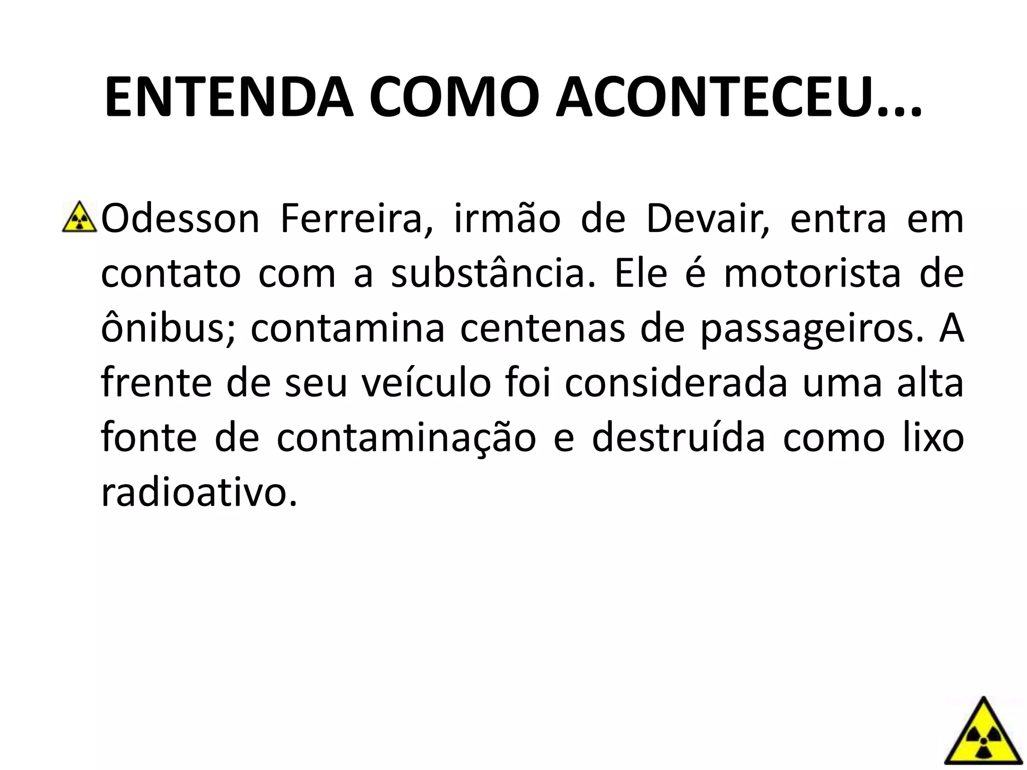 ENTENDA COMO ACONTECEU...
Odesson Ferreira, irmão de Devair, entra em
contato com a substância. Ele é motorista de
ônibus; contamina centenas de passageiros. A
frente de seu veículo foi considerada uma alta
fonte de contaminação e destruída como lixo
radioativo.
 