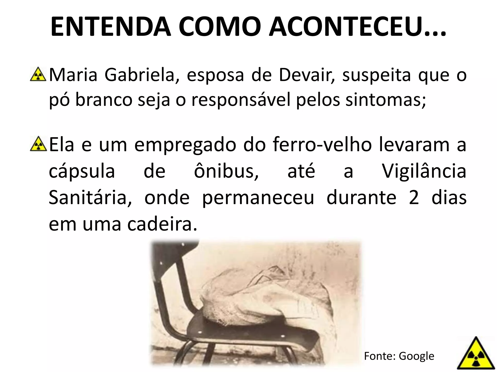 ENTENDA COMO ACONTECEU...
Maria Gabriela, esposa de Devair, suspeita que o
pó branco seja o responsável pelos sintomas;
Ela e um empregado do ferro-velho levaram a
cápsula de ônibus, até a Vigilância
Sanitária, onde permaneceu durante 2 dias
em uma cadeira.
Fonte: Google
 