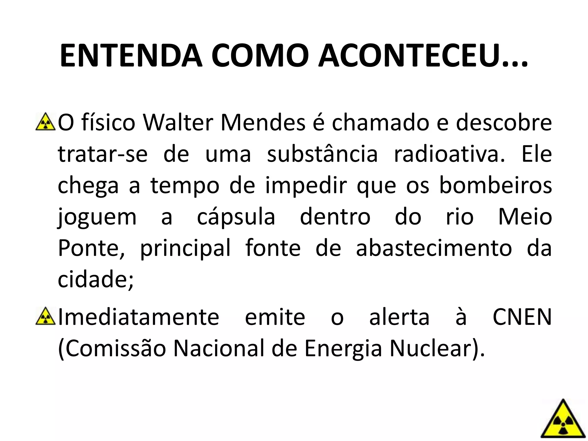 ENTENDA COMO ACONTECEU...
O físico Walter Mendes é chamado e descobre
tratar-se de uma substância radioativa. Ele
chega a tempo de impedir que os bombeiros
joguem a cápsula dentro do rio Meio
Ponte, principal fonte de abastecimento da
cidade;
Imediatamente emite o alerta à CNEN
(Comissão Nacional de Energia Nuclear).
 