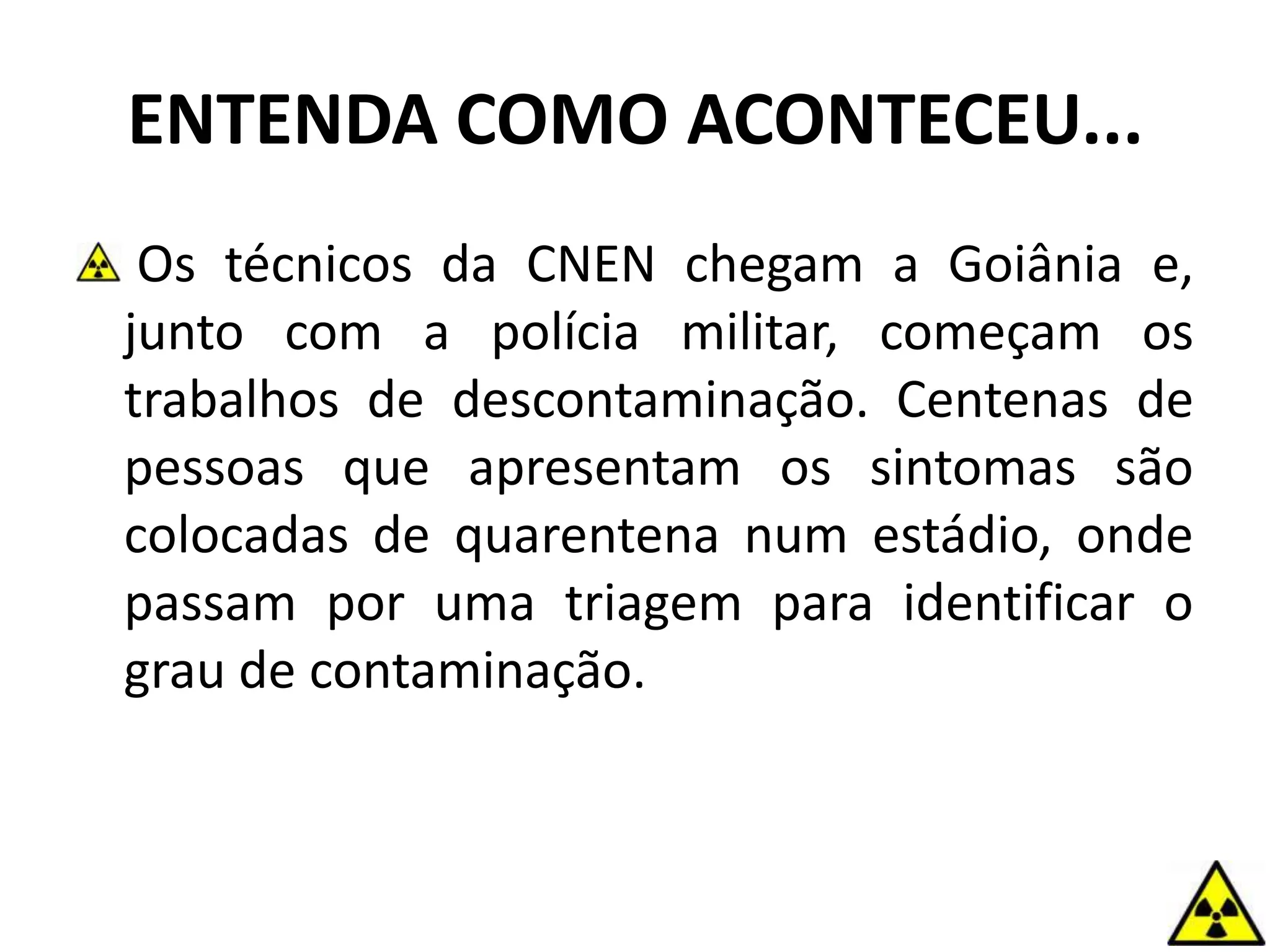 ENTENDA COMO ACONTECEU...
Os técnicos da CNEN chegam a Goiânia e,
junto com a polícia militar, começam os
trabalhos de descontaminação. Centenas de
pessoas que apresentam os sintomas são
colocadas de quarentena num estádio, onde
passam por uma triagem para identificar o
grau de contaminação.
 