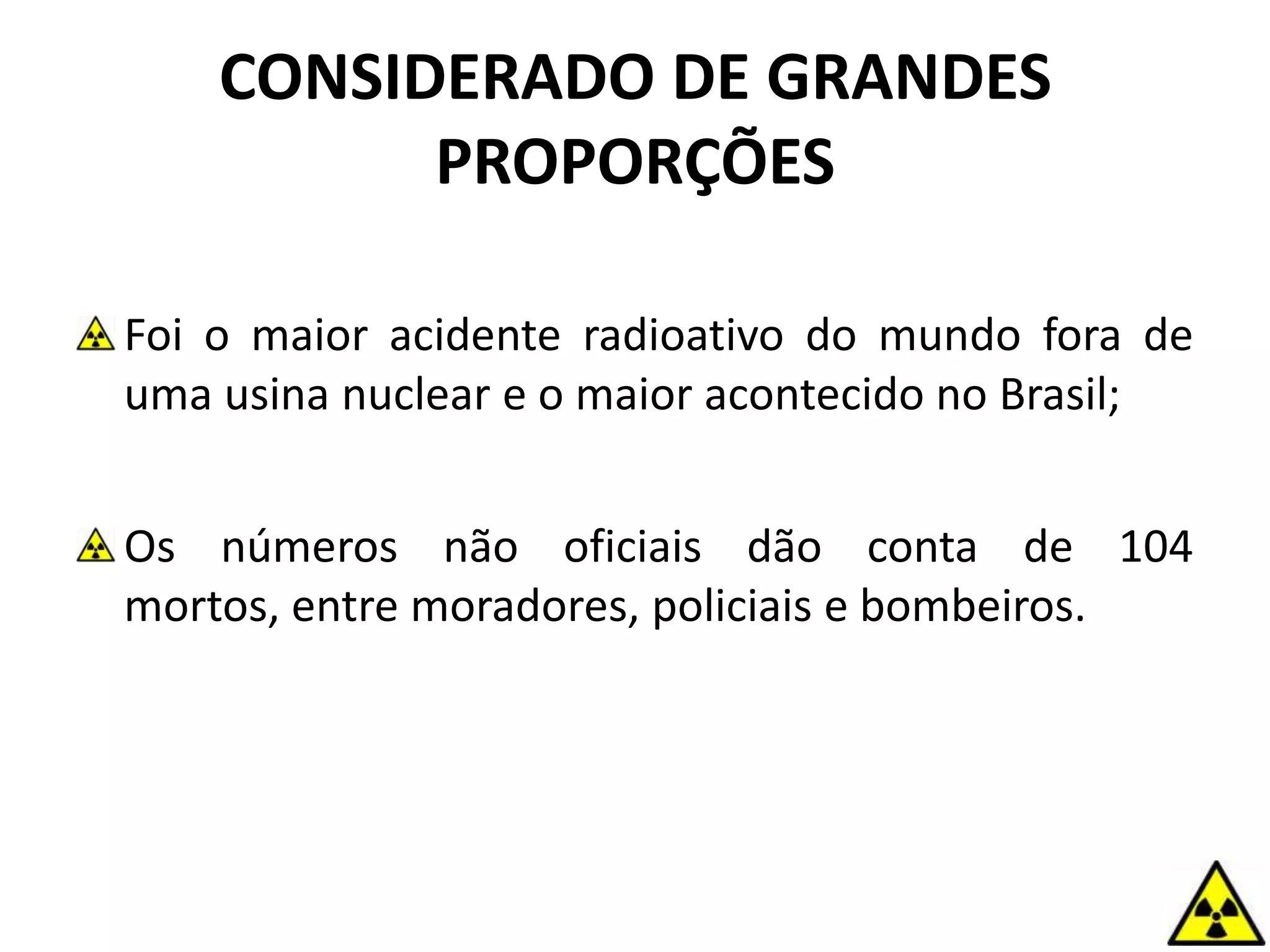 CONSIDERADO DE GRANDES
PROPORÇÕES
Foi o maior acidente radioativo do mundo fora de
uma usina nuclear e o maior acontecido no Brasil;
Os números não oficiais dão conta de 104
mortos, entre moradores, policiais e bombeiros.
 