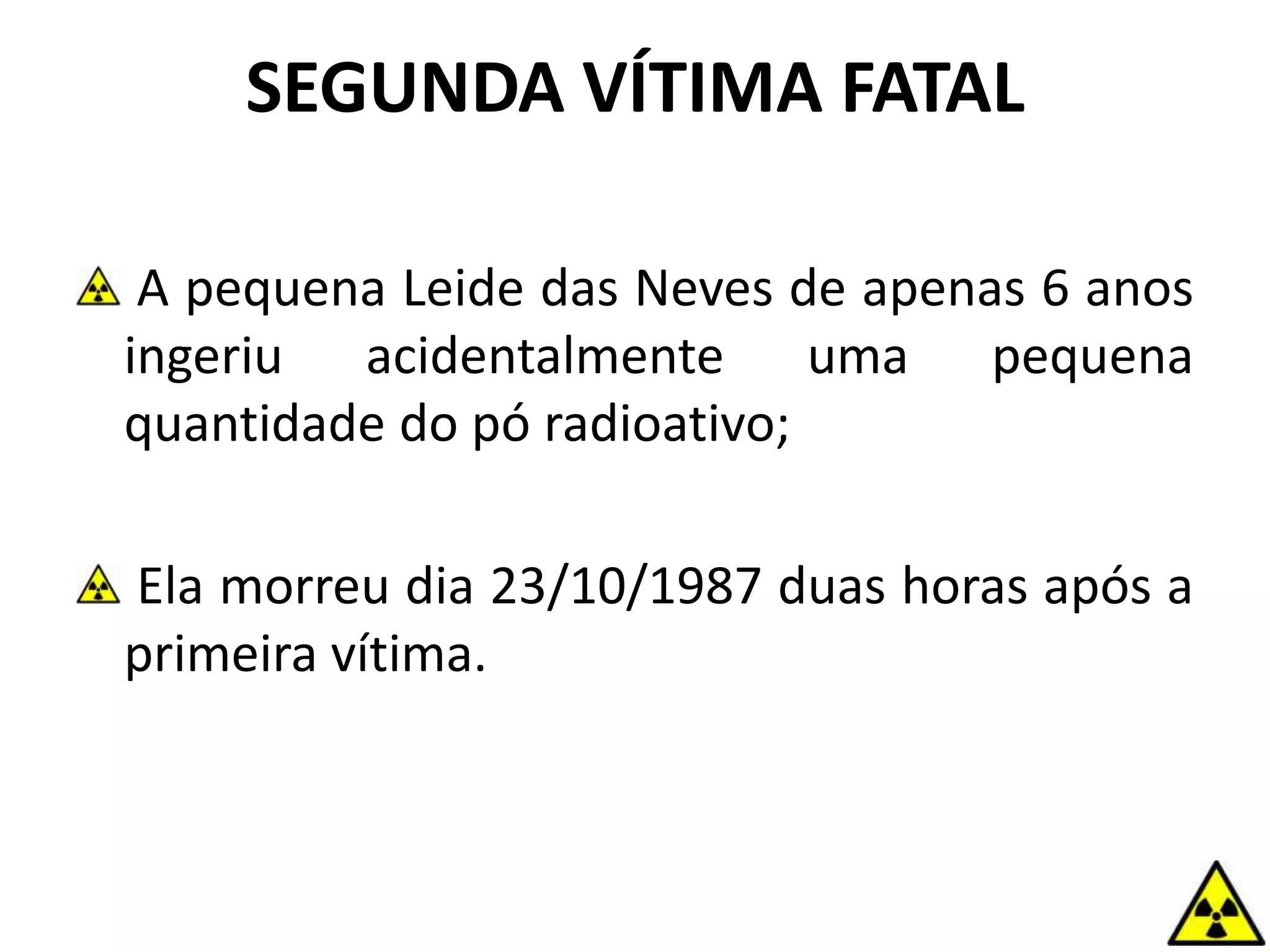 SEGUNDA VÍTIMA FATAL
A pequena Leide das Neves de apenas 6 anos
ingeriu acidentalmente uma pequena
quantidade do pó radioativo;
Ela morreu dia 23/10/1987 duas horas após a
primeira vítima.
 