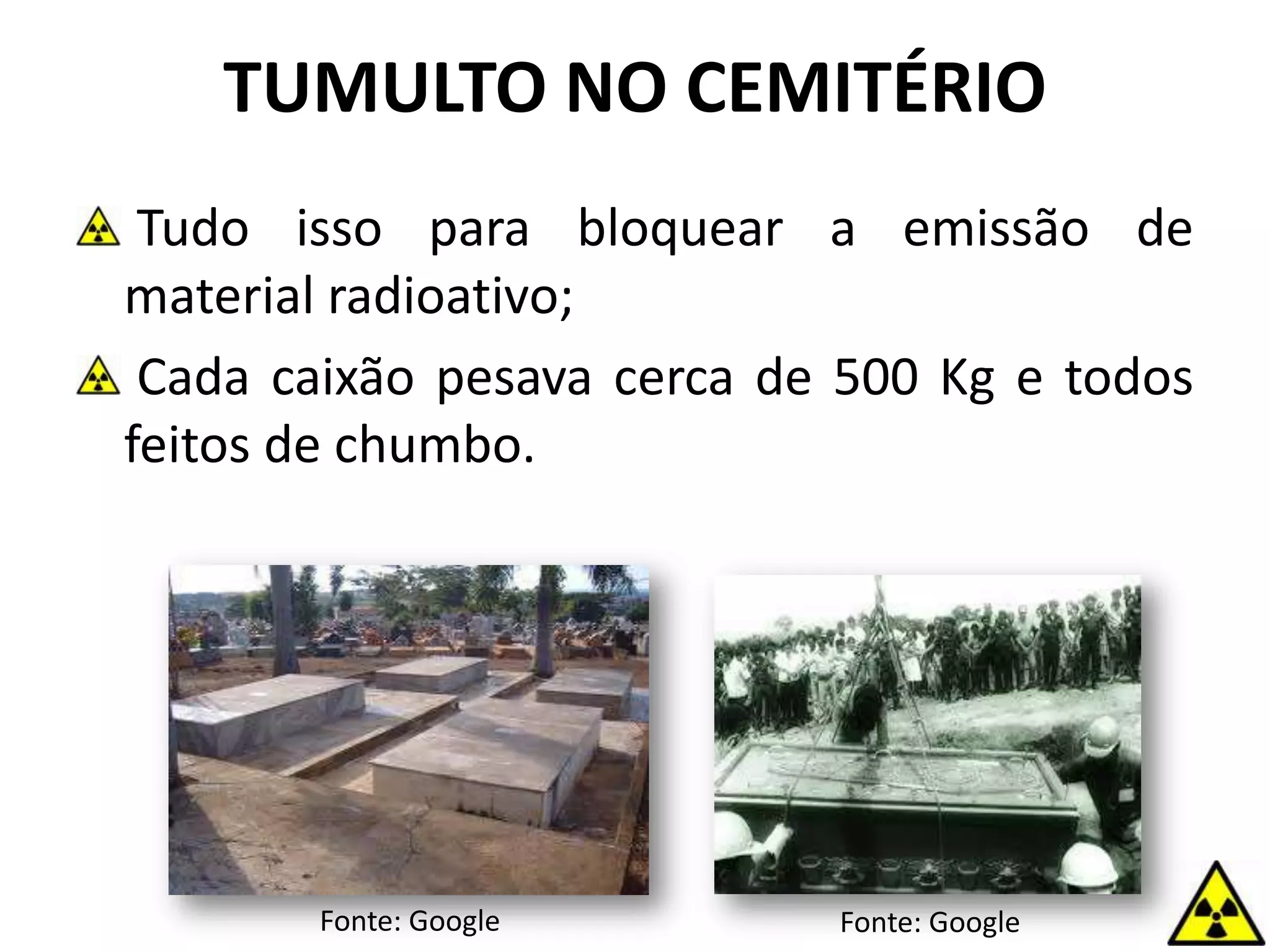 Tudo isso para bloquear a emissão de
material radioativo;
Cada caixão pesava cerca de 500 Kg e todos
feitos de chumbo.
TUMULTO NO CEMITÉRIO
Fonte: Google Fonte: Google
 