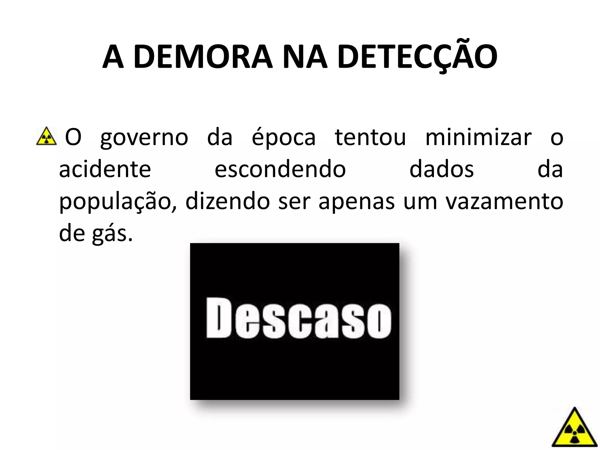 O governo da época tentou minimizar o
acidente escondendo dados da
população, dizendo ser apenas um vazamento
de gás.
A DEMORA NA DETECÇÃO
 
