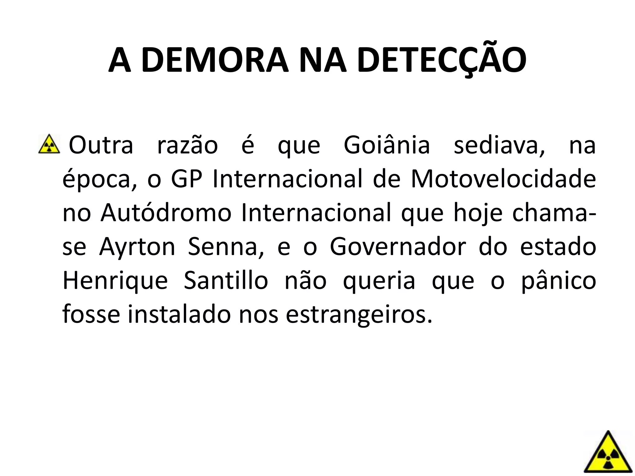 Outra razão é que Goiânia sediava, na
época, o GP Internacional de Motovelocidade
no Autódromo Internacional que hoje chama-
se Ayrton Senna, e o Governador do estado
Henrique Santillo não queria que o pânico
fosse instalado nos estrangeiros.
A DEMORA NA DETECÇÃO
 