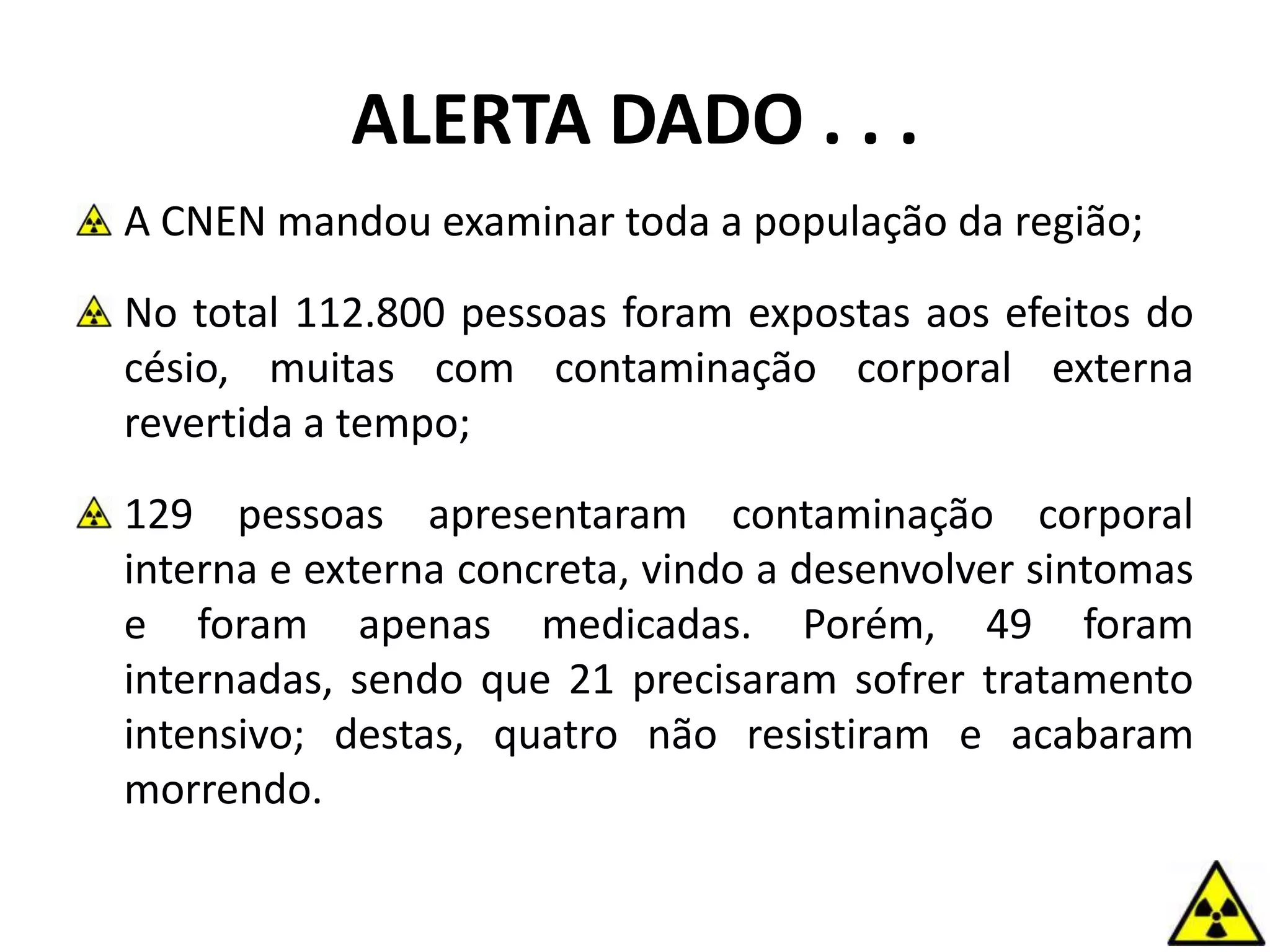 A CNEN mandou examinar toda a população da região;
No total 112.800 pessoas foram expostas aos efeitos do
césio, muitas com contaminação corporal externa
revertida a tempo;
129 pessoas apresentaram contaminação corporal
interna e externa concreta, vindo a desenvolver sintomas
e foram apenas medicadas. Porém, 49 foram
internadas, sendo que 21 precisaram sofrer tratamento
intensivo; destas, quatro não resistiram e acabaram
morrendo.
ALERTA DADO . . .
 