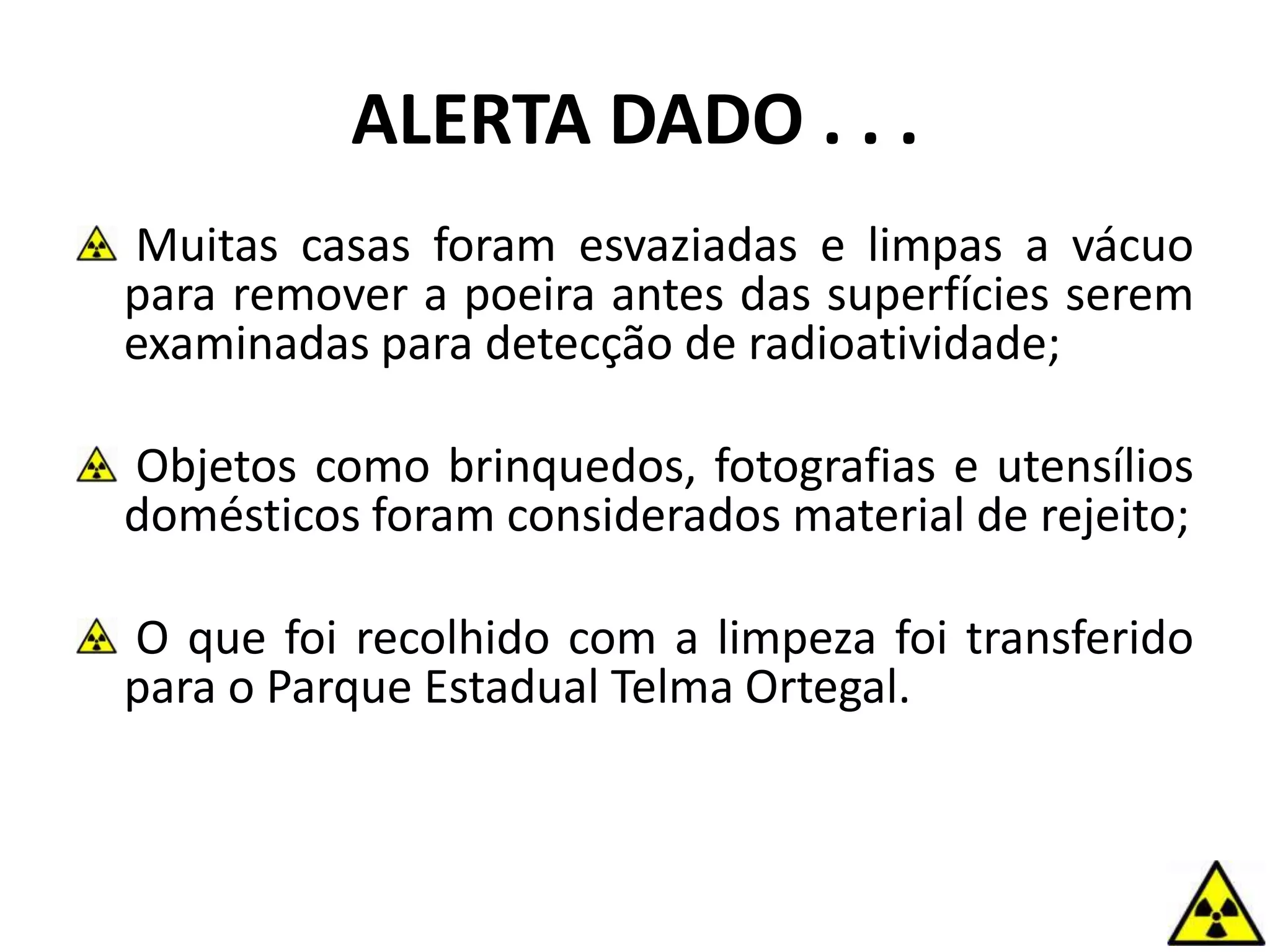 ALERTA DADO . . .
Muitas casas foram esvaziadas e limpas a vácuo
para remover a poeira antes das superfícies serem
examinadas para detecção de radioatividade;
Objetos como brinquedos, fotografias e utensílios
domésticos foram considerados material de rejeito;
O que foi recolhido com a limpeza foi transferido
para o Parque Estadual Telma Ortegal.
 