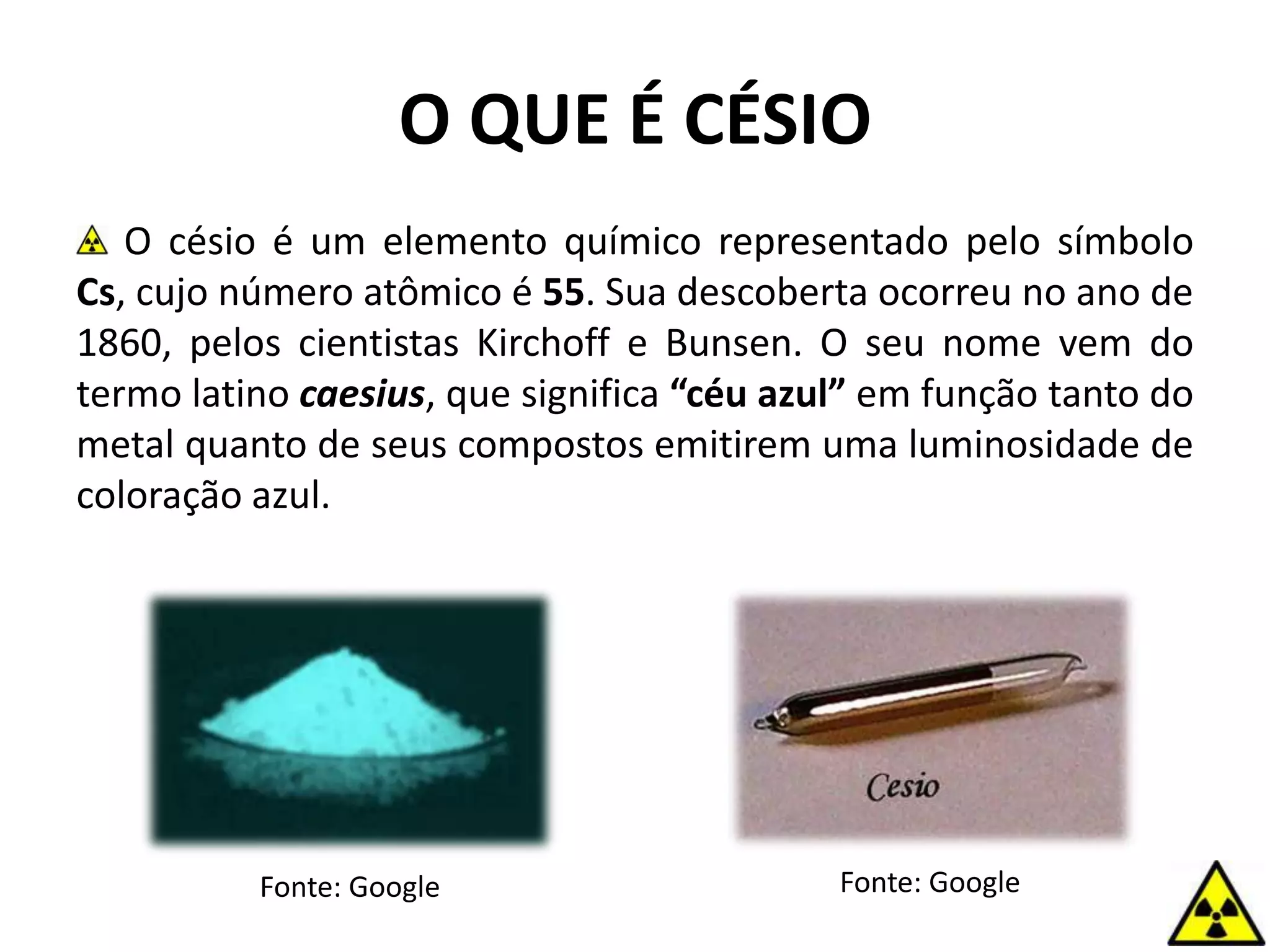 O QUE É CÉSIO
O césio é um elemento químico representado pelo símbolo
Cs, cujo número atômico é 55. Sua descoberta ocorreu no ano de
1860, pelos cientistas Kirchoff e Bunsen. O seu nome vem do
termo latino caesius, que significa “céu azul” em função tanto do
metal quanto de seus compostos emitirem uma luminosidade de
coloração azul.
Fonte: Google Fonte: Google
 