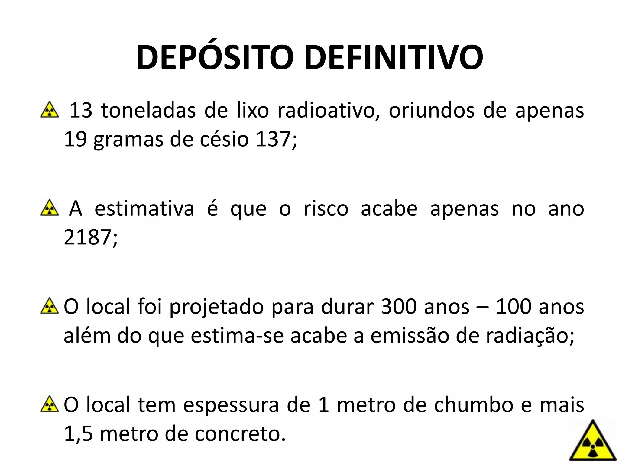 DEPÓSITO DEFINITIVO
13 toneladas de lixo radioativo, oriundos de apenas
19 gramas de césio 137;
A estimativa é que o risco acabe apenas no ano
2187;
O local foi projetado para durar 300 anos – 100 anos
além do que estima-se acabe a emissão de radiação;
O local tem espessura de 1 metro de chumbo e mais
1,5 metro de concreto.
 
