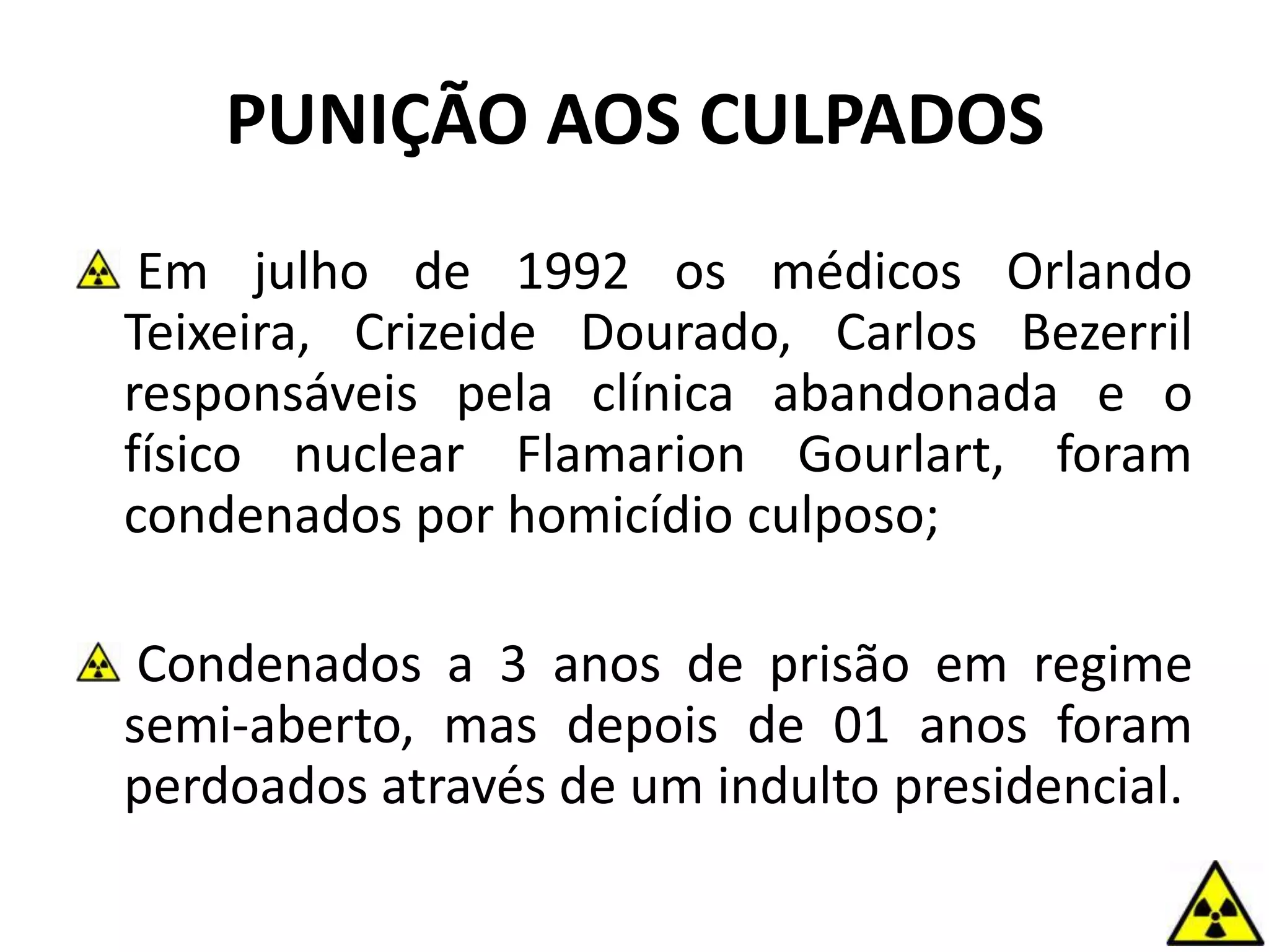 Em julho de 1992 os médicos Orlando
Teixeira, Crizeide Dourado, Carlos Bezerril
responsáveis pela clínica abandonada e o
físico nuclear Flamarion Gourlart, foram
condenados por homicídio culposo;
Condenados a 3 anos de prisão em regime
semi-aberto, mas depois de 01 anos foram
perdoados através de um indulto presidencial.
PUNIÇÃO AOS CULPADOS
 