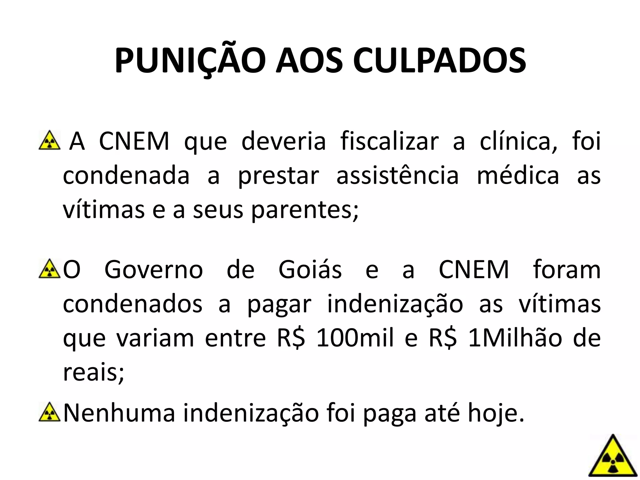 PUNIÇÃO AOS CULPADOS
A CNEM que deveria fiscalizar a clínica, foi
condenada a prestar assistência médica as
vítimas e a seus parentes;
O Governo de Goiás e a CNEM foram
condenados a pagar indenização as vítimas
que variam entre R$ 100mil e R$ 1Milhão de
reais;
Nenhuma indenização foi paga até hoje.
 