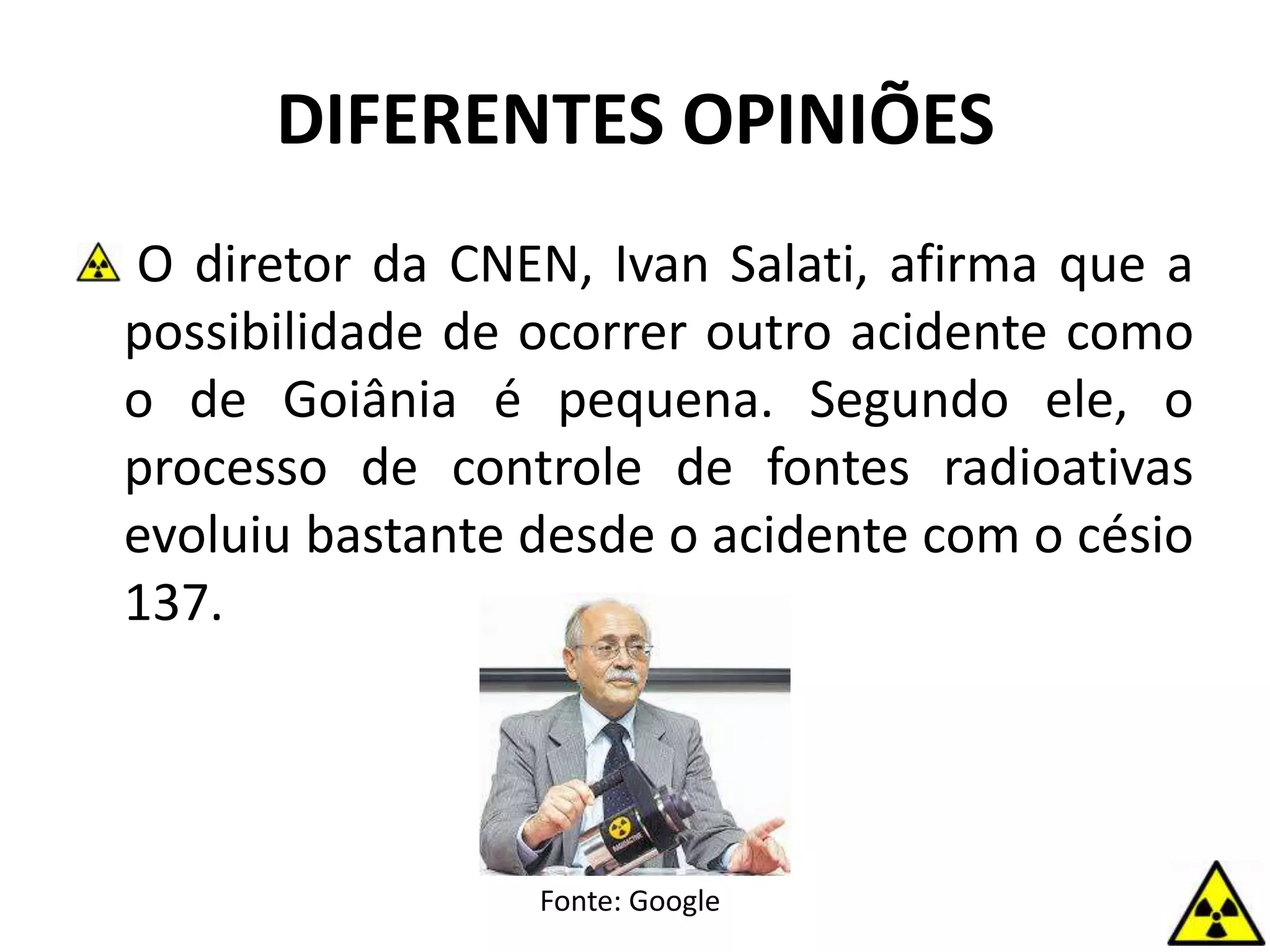DIFERENTES OPINIÕES
O diretor da CNEN, Ivan Salati, afirma que a
possibilidade de ocorrer outro acidente como
o de Goiânia é pequena. Segundo ele, o
processo de controle de fontes radioativas
evoluiu bastante desde o acidente com o césio
137.
Fonte: Google
 