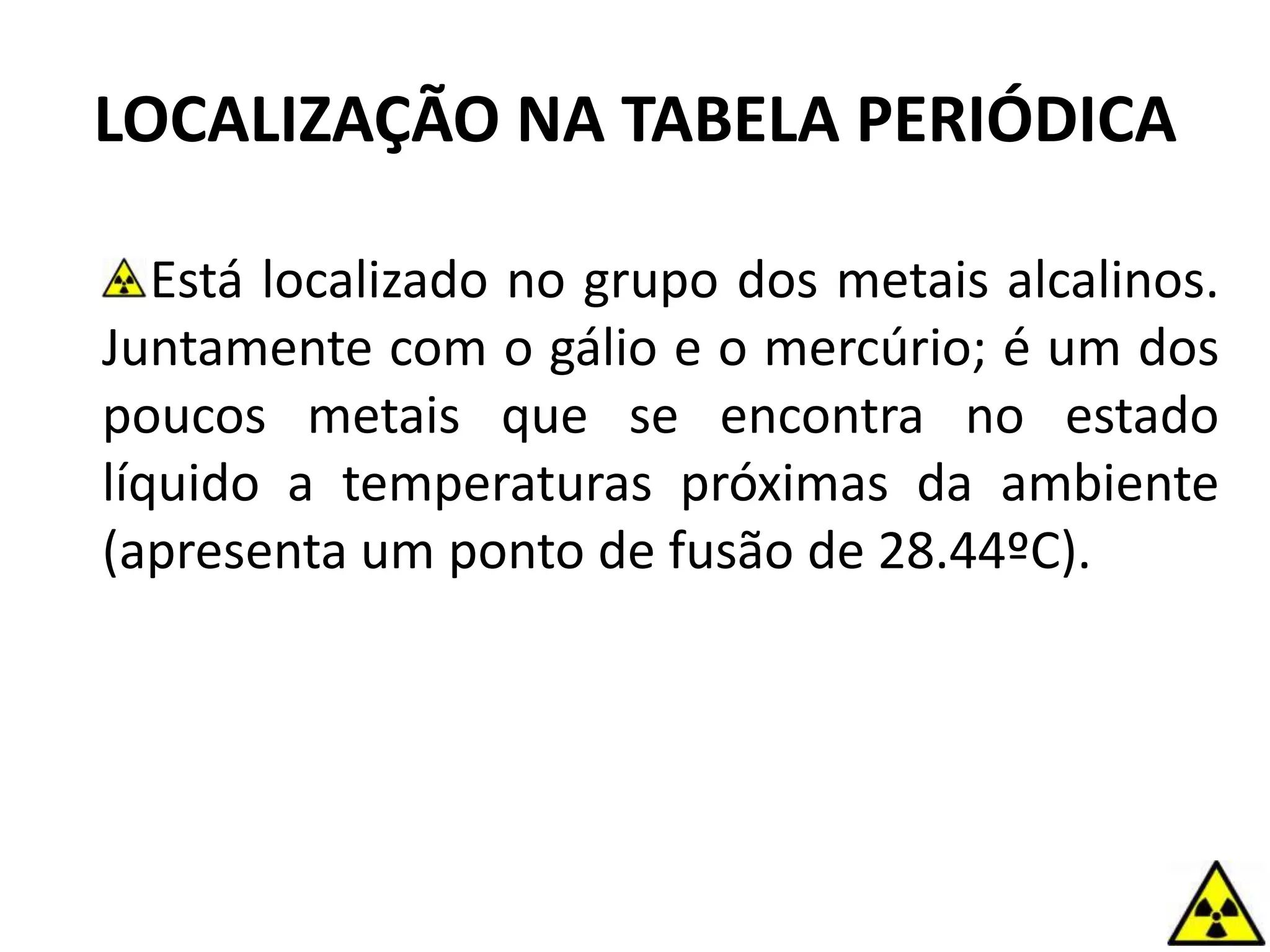 LOCALIZAÇÃO NA TABELA PERIÓDICA
Está localizado no grupo dos metais alcalinos.
Juntamente com o gálio e o mercúrio; é um dos
poucos metais que se encontra no estado
líquido a temperaturas próximas da ambiente
(apresenta um ponto de fusão de 28.44ºC).
 