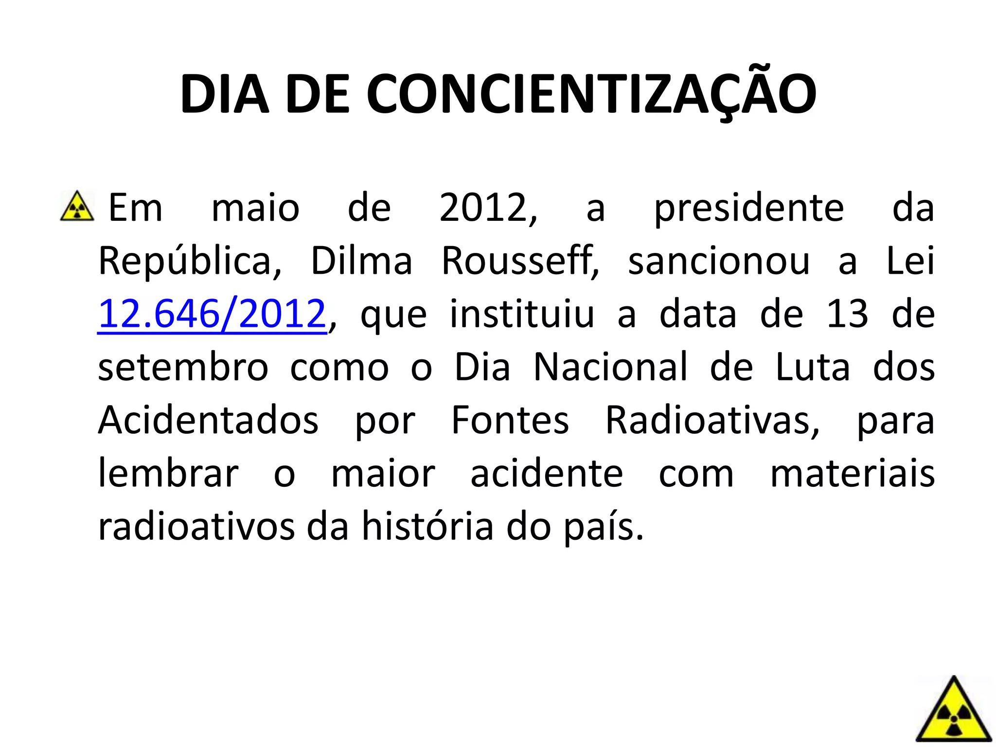 DIA DE CONCIENTIZAÇÃO
Em maio de 2012, a presidente da
República, Dilma Rousseff, sancionou a Lei
12.646/2012, que instituiu a data de 13 de
setembro como o Dia Nacional de Luta dos
Acidentados por Fontes Radioativas, para
lembrar o maior acidente com materiais
radioativos da história do país.
 