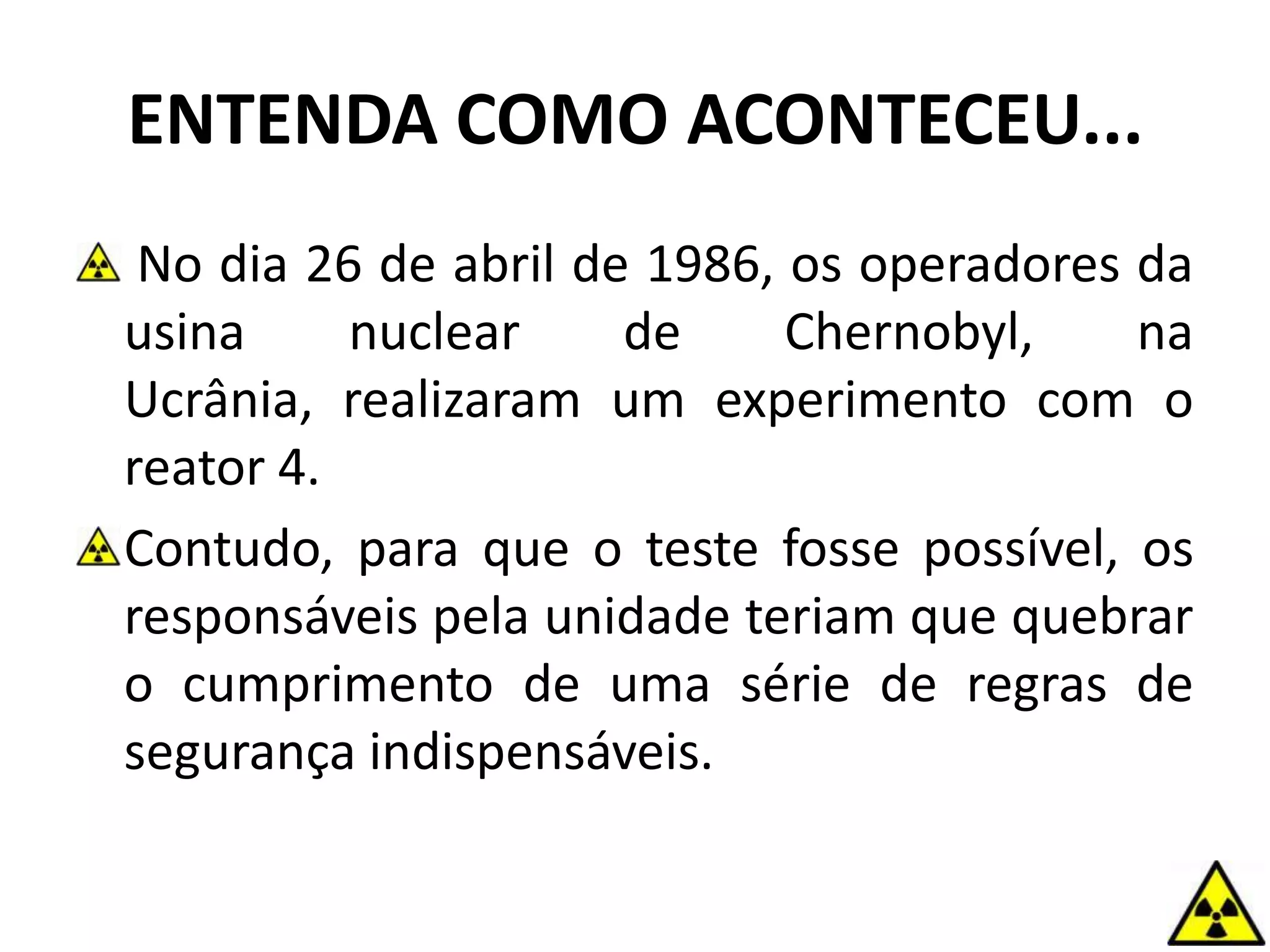 ENTENDA COMO ACONTECEU...
No dia 26 de abril de 1986, os operadores da
usina nuclear de Chernobyl, na
Ucrânia, realizaram um experimento com o
reator 4.
Contudo, para que o teste fosse possível, os
responsáveis pela unidade teriam que quebrar
o cumprimento de uma série de regras de
segurança indispensáveis.
 
