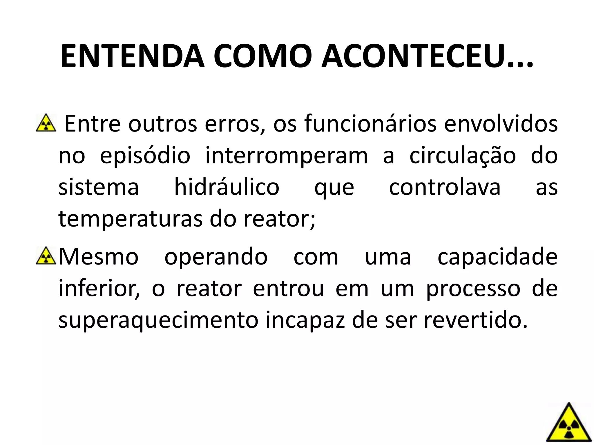 ENTENDA COMO ACONTECEU...
Entre outros erros, os funcionários envolvidos
no episódio interromperam a circulação do
sistema hidráulico que controlava as
temperaturas do reator;
Mesmo operando com uma capacidade
inferior, o reator entrou em um processo de
superaquecimento incapaz de ser revertido.
 