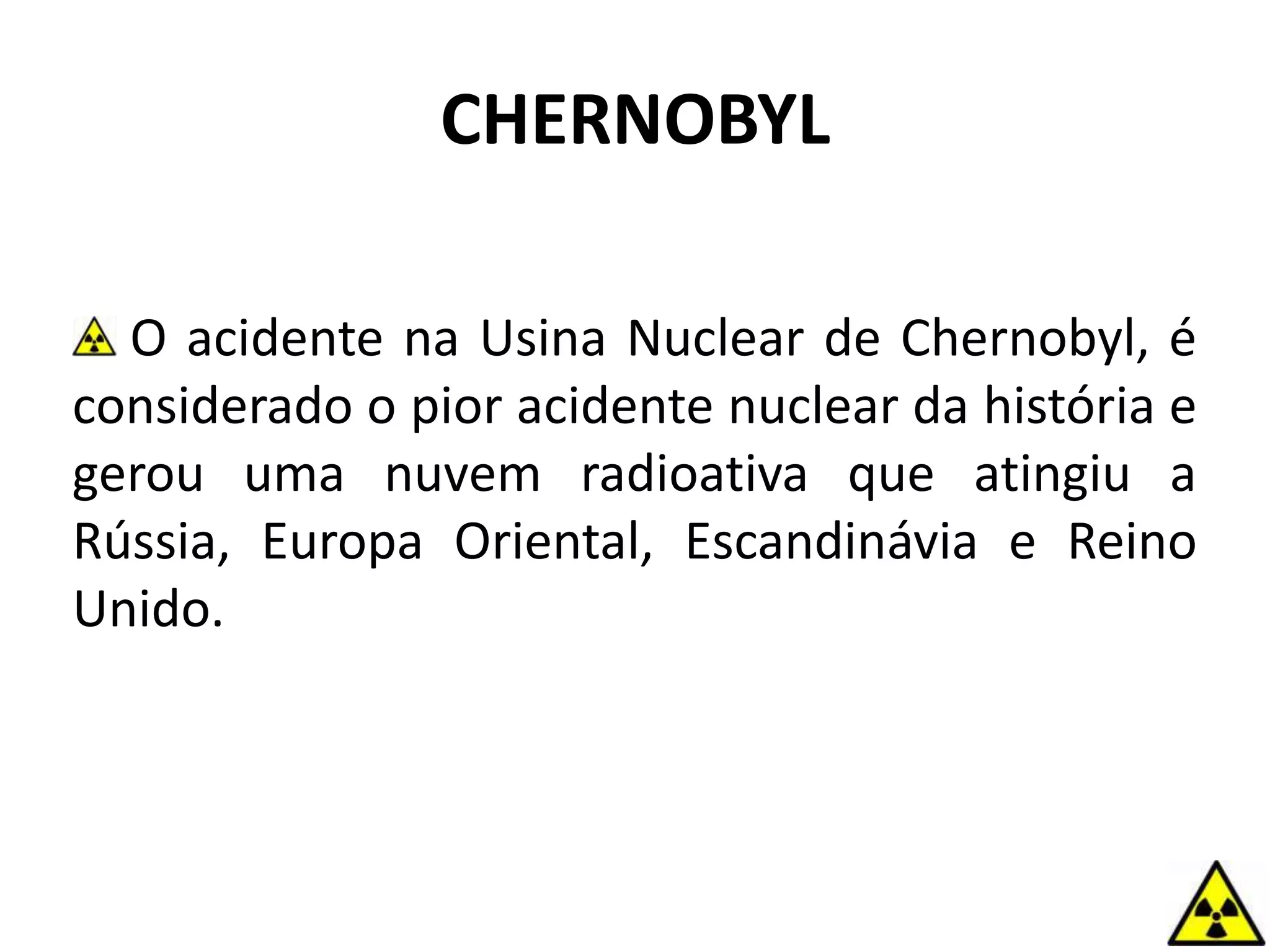 CHERNOBYL
O acidente na Usina Nuclear de Chernobyl, é
considerado o pior acidente nuclear da história e
gerou uma nuvem radioativa que atingiu a
Rússia, Europa Oriental, Escandinávia e Reino
Unido.
 