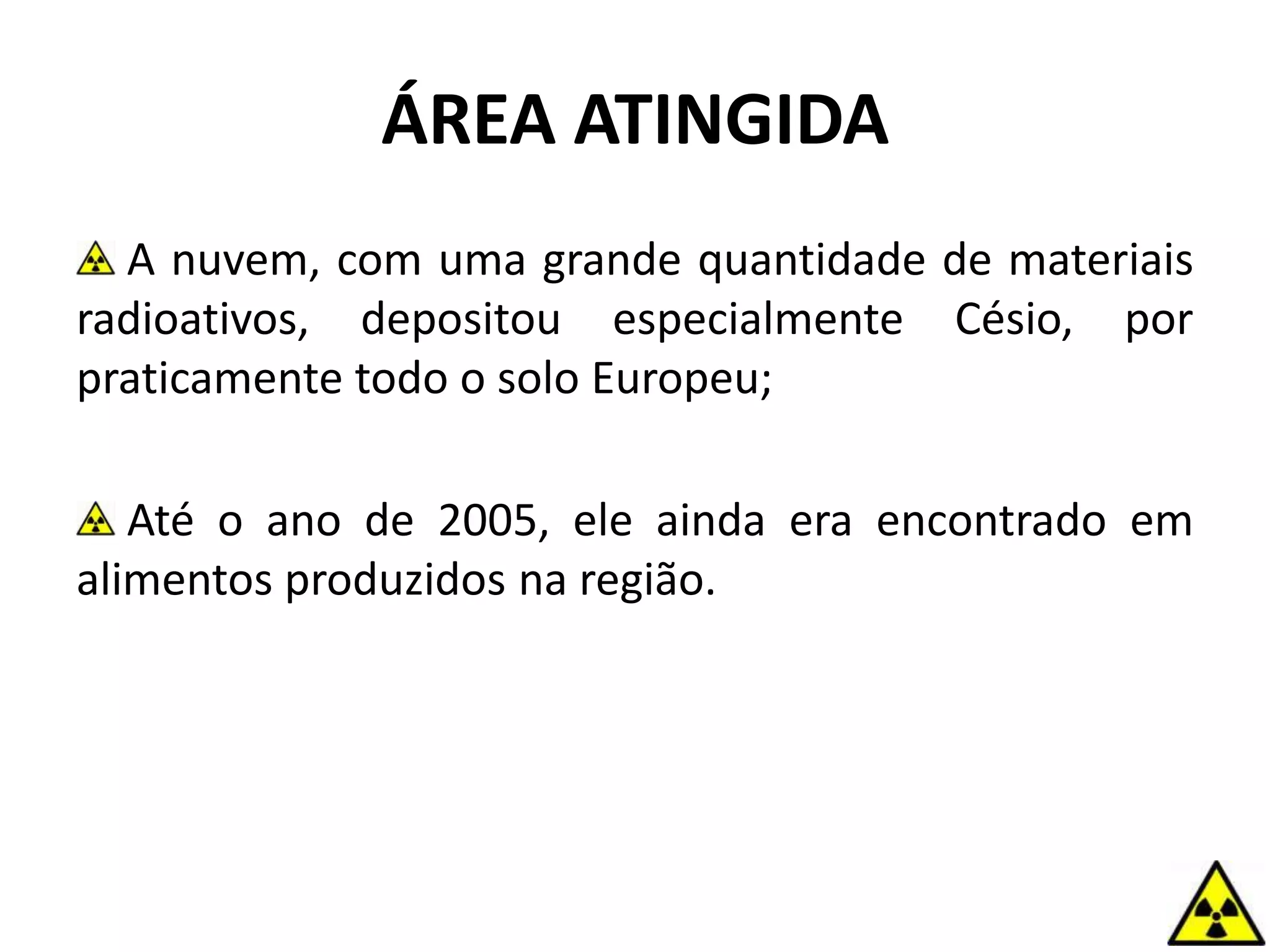 ÁREA ATINGIDA
A nuvem, com uma grande quantidade de materiais
radioativos, depositou especialmente Césio, por
praticamente todo o solo Europeu;
Até o ano de 2005, ele ainda era encontrado em
alimentos produzidos na região.
 
