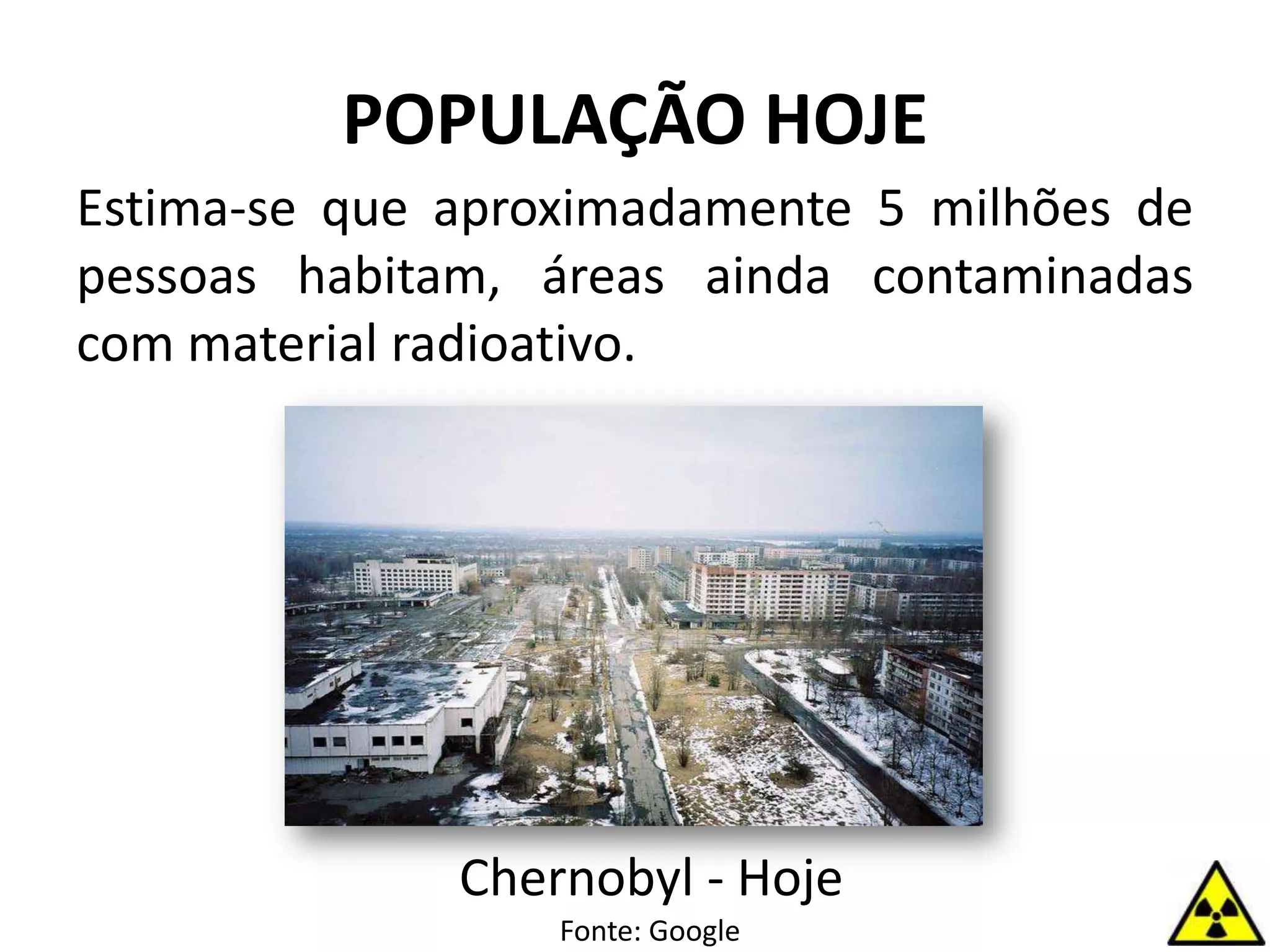 POPULAÇÃO HOJE
Estima-se que aproximadamente 5 milhões de
pessoas habitam, áreas ainda contaminadas
com material radioativo.
Chernobyl - Hoje
Fonte: Google
 
