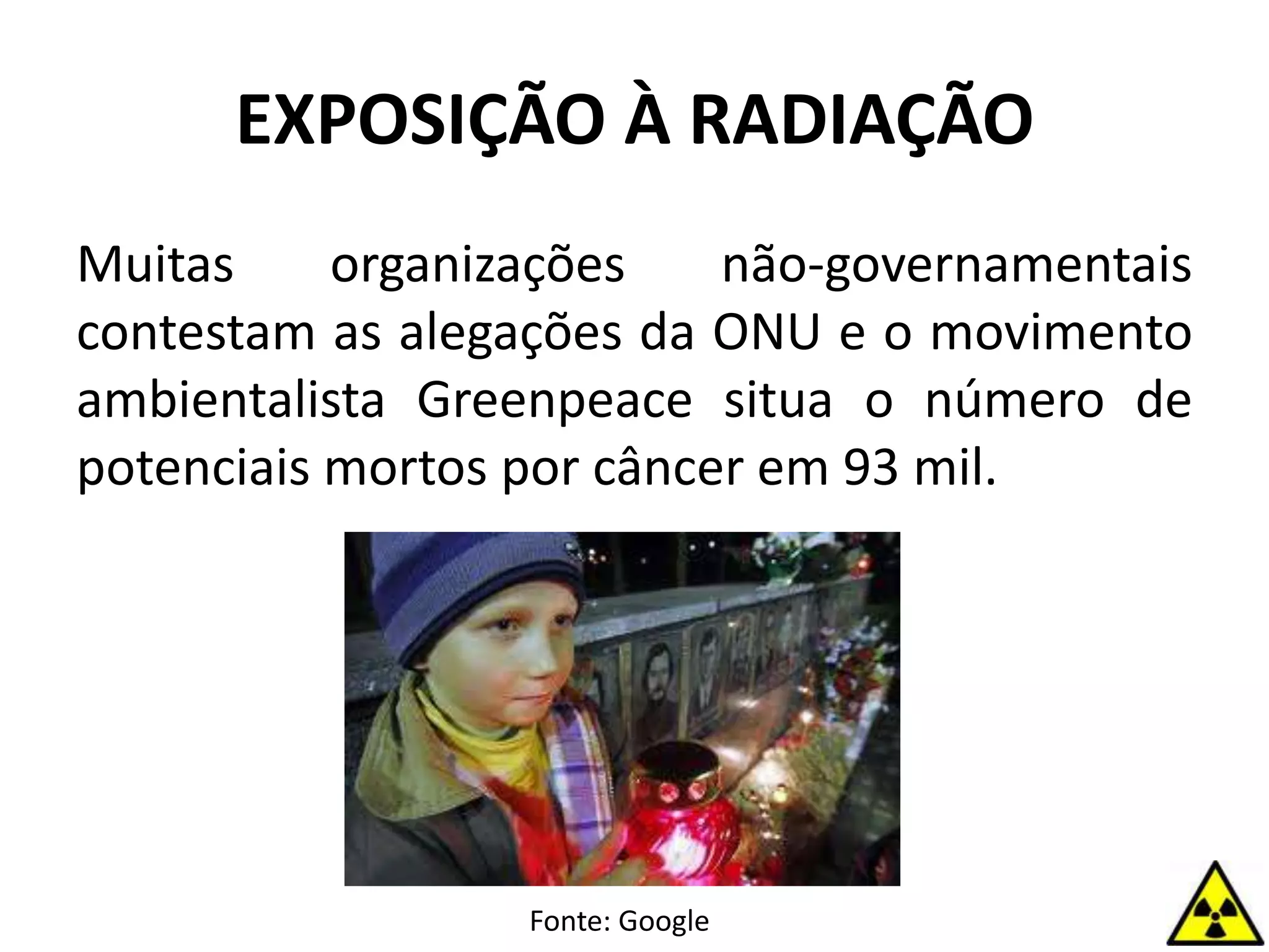 Muitas organizações não-governamentais
contestam as alegações da ONU e o movimento
ambientalista Greenpeace situa o número de
potenciais mortos por câncer em 93 mil.
EXPOSIÇÃO À RADIAÇÃO
Fonte: Google
 