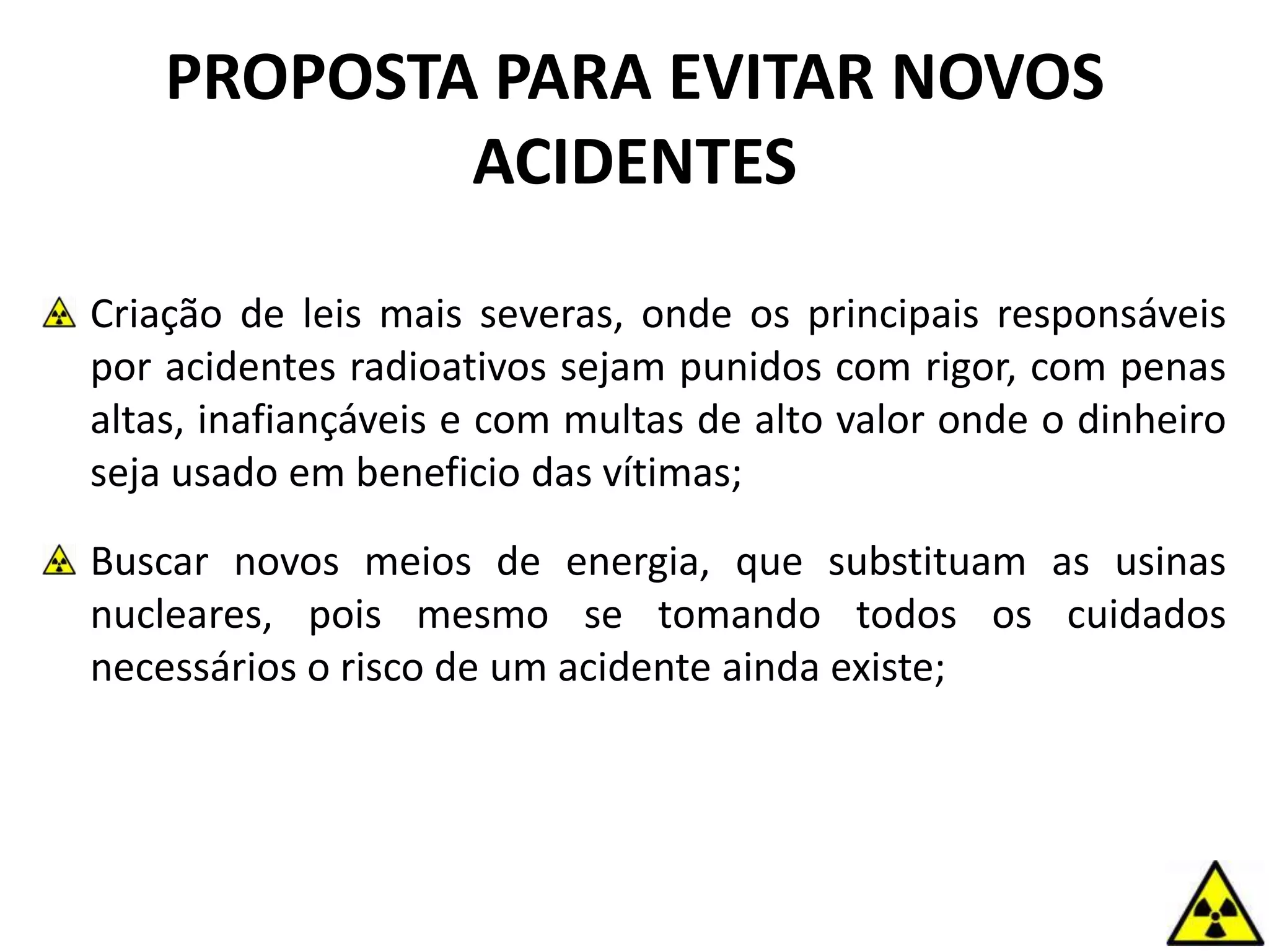 PROPOSTA PARA EVITAR NOVOS
ACIDENTES
Criação de leis mais severas, onde os principais responsáveis
por acidentes radioativos sejam punidos com rigor, com penas
altas, inafiançáveis e com multas de alto valor onde o dinheiro
seja usado em beneficio das vítimas;
Buscar novos meios de energia, que substituam as usinas
nucleares, pois mesmo se tomando todos os cuidados
necessários o risco de um acidente ainda existe;
 